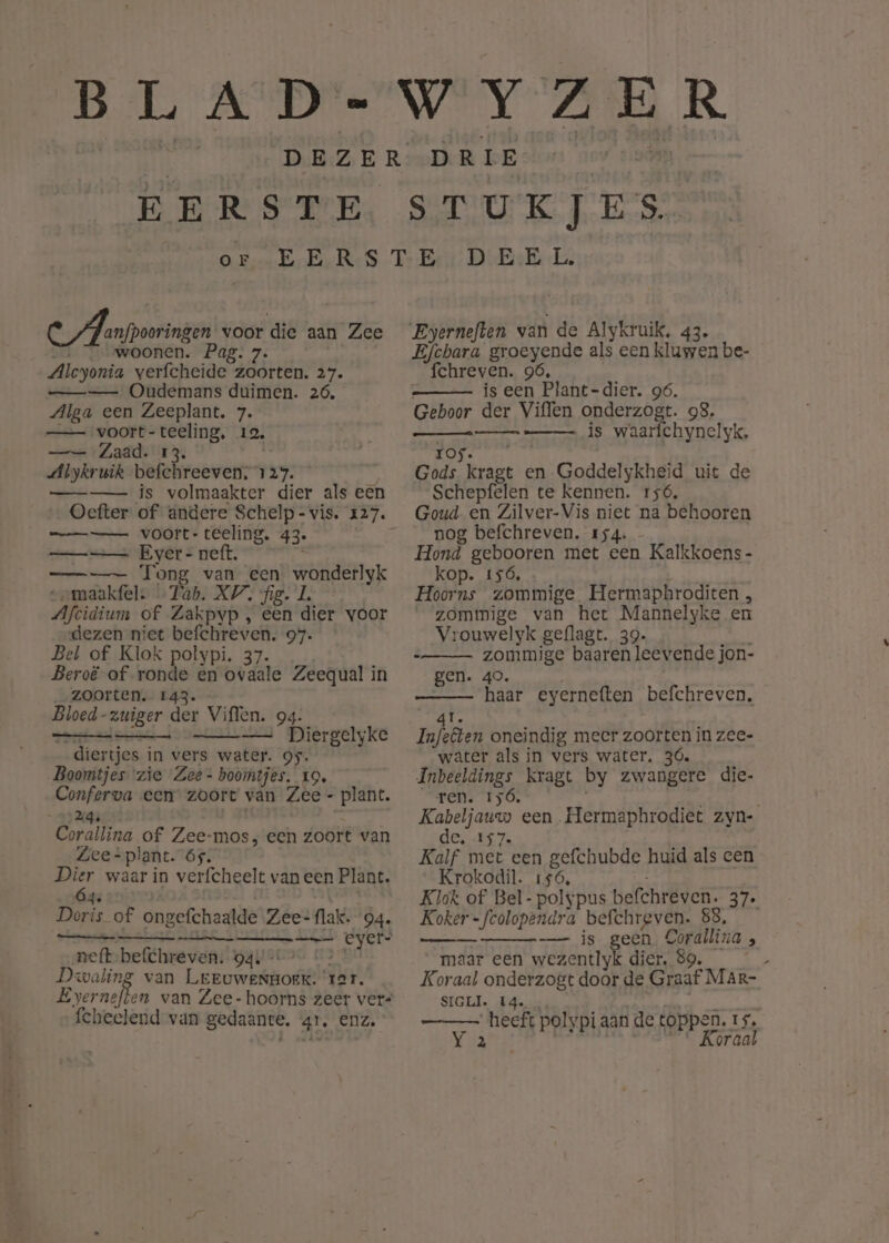 EERSTE OE C A anfpooringen voor die aan Zee woonen. Pag. 7. Alcyonia verfcheide zoorten. 27. Oudemans duimen. 26. Alga een Zeeplant. 7. —_— voort- Brat 12. —— Zaad. dbykruik befc reeven; Far. —-—- js volmaakter dier als een mennen anmenmnd mm voort-teeling, 43. ——— Ever- neft. bt, —___—— Tong van een wonderlijk „maakfel. … Tab. XV. ‘fig. Aftidtum of Zakpyp , een dier voor dezen niet etat 97. Bel of Klok polypi. 37. Beroë of ronde en bwdate Zeequal in zoorten. 143. - Bloed -zuiger der Viffen. 94: ns —___—= Diergelyke dier tjes in vers water. gy. Boomtjes ‘zie Zee- boomtjes. 19. parken een zoort van Zee - plant. Corsitina of Zee-mos, een zoort van Zee*plant. 65. eld waar in verfcheelt van een Plant. en of ongefchaalde Zee- lak. 'Ò4. nets er eyer- neft befchreven. 94: - Dwaling van Leeowbkorig rar. Ever neften van Zee- hoorns zeer vers fcheelend van gedaante, 41, ENZ, STUKJES. Eyerneften van de Alykruik, 43. Efchara SroEssnge als een kluwen be- fchreven. 96, is een Plant-dier. 96. Geboor der Viffen onderzogt. 98. is waarfchynelyk, gege FT Gads zn en Goddelykheid uit de Schepfelen te kennen. 156, Goud en Zilver-Vis niet na behooren nog befchreven. 154. Hond BeDROIen met een Kalkkoens- kop. 156, Hoorns zommige Hermaphroditen , “zommige van het Mannelyke en Vrouwelyk geflagt. 39. zommige baaren leevende jon- gen. 40. ht eyerneften befchreven, water als in vers water, 36. Inbeeldings kragt by zwangere die- ren. 156. Kabeljauw een Hermaphrodiet zyn- de. 157. Kalf met een gefchubde huid als een Krokodil. 156, Klok of Bel-polypus befchreven. 37 Koker Uoronstkard befchreven. 88, —- is geen Corallina ; maar een wezentlyk dier, 89. k Koraal onderzogt door de Graaf MAr- SIGLI. 14. ee polypi aan de toppen. 15, Koraal hennen