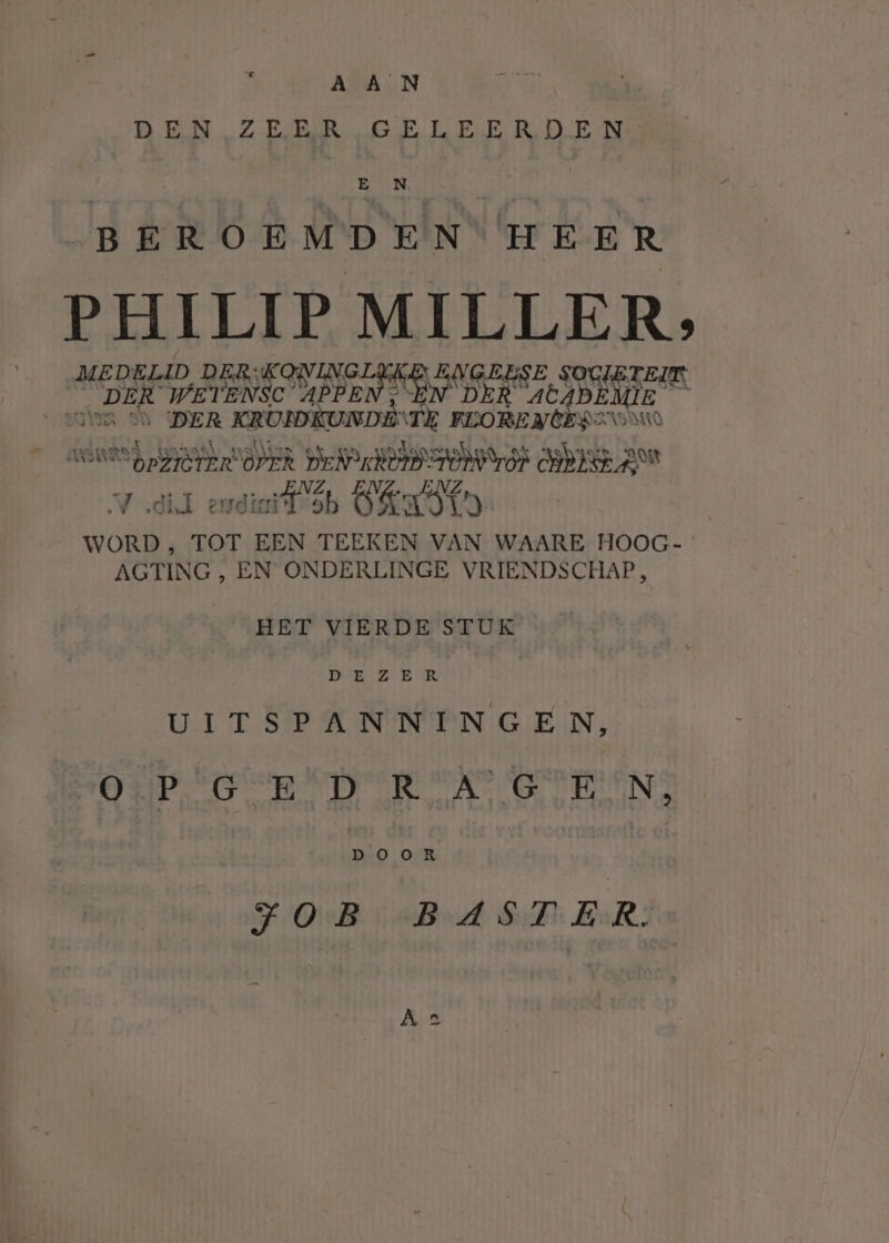 A A _N DEN ZE BRG ELEERD.E Ne BN, BEROEMDEN' HEER PHILIP MILLER, MEDELID DER;KONINGLJKE ENGELSE SOCIËTEIT. DER WETENSC SIPEEN HN DER at EME Lig wins on DER KRUIDKUNDE\TE RLORENCERZO MO winted — arse walken et a Odo et ak. ALD 3 VOND EDRISTEROPER DEN SUD TON LOF PIEL ; Et . „ENZ, ENZ. ENZ V did endif sb Ö&amp;nstn WORD ; TOT EEN TEEKEN VAN WAARE HOOG- AGTING , EN ONDERLINGE VRIENDSCHAP, HET VIERDE STUK DE ZB TR: UITSPANNINGE N, OP GED ROA GEEN, en OR FOB BAST ER. Ae