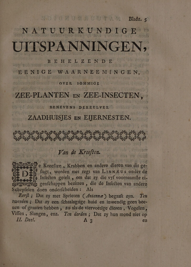 NATUURKUNDIGE UITSPANNINGEN, BEHELZENDE BENIGE WAARNEEMINGEN, OVER SOMMIGE ZEE-PLANTEN EN ZEE-INSECTEN, BENEVENS DE eas ZAADHUISJES en EIJERNESTEN. Poon | Van de Kreeften. | De Kebarien, af Krabben. en, lades dieren. v van dit ge- DE lagt, worden met regt van LinN&amp;us onder de beef Infe&amp;ten getelt „om dat zy die vyf voornaamfte ei- Br berittlappen bezitten , die de Infetten van andere Schepfelen doen onderfcheiden : Als Eerfl ; Dat zy met Sprieten ( Antenna) begaaft zyn. Ten tweeden 3 Dat ‚zy een fchaalagtige huid en inwendig geen bee- rien «of graaten ‘hebben ; zo’ als-de viervoetige dieren , Vogelen, Viffen , “Slangen; enz. Ten derden ; Dat zy hun mond niet op IL Deel. A 3 | en me