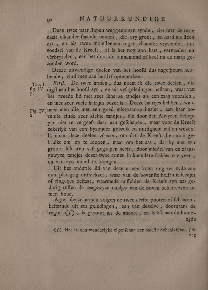 Deze twee paar lippen weggenomen zynde „ ziet-men de twee paaft elkander {taande tanden , die vry groot , zo hard als fteen zyn, en als twee molefteenen tegen elkander vryvende , hee voedzel van de Kreeft , al is het nog zoo hart , vermaalen en vêrbryzelen , eer het door de binnemond of keel na de maag ge- zonden word, Deeze uitwendige deelen van het hoofd dus nagefpeurd heb- bende , vind men aan het Iyf optemerken: het tweede lid mert zeer fcherpe tandjes als een zaag voorzien ; en met zeer veele hairijes bezet is: Deeze hairtjes hebben , wan- venfte einde zeer kleine tandjes , die door den Alwyzen Schep- per niet te vergeefs daar aan gefchapen , maar voor de Kreeft zekerlyk van een byzonder gebruik en nuctigheid zullen wezen. Ik noem deze deelen Armen , om dat de. Kreeft die nooit ge- bruikt om op te loopen , maar om het: aas ; dar hy met zyn groote fchaaren vaft gegrepen heeft ‚ door middel van de zaags- gewyze tandjes dezer twee armen in kleindere ftukjes te vryven en aan zyn mond te brengen. Uit het onderfte lìd van deze armen komt nog ter zyde cen dun platagtig uitfteekzel , waar van de boventfte helft uit leedjes of ringetjes beftaat, waarmede miffchien de Kreeft zyn. aas ge- darig tuflen de zaagswyze tandjes van de boven befchreeven ar- men houd. Agter deeze armen volgen de twee eerfte pooten of fchaaren , beftaande uit zes geledingen „een van dezelve „ doorgaans de regter (f)» is grooter, als de andere , en heeft aan de binne - zyde Cf) Het is een wondcrlyke eigenfchap der meefte Schaalviffen, (ik zeg