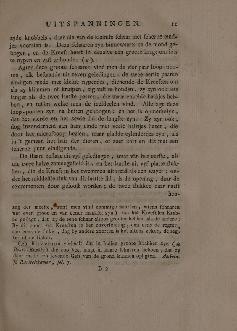 zyde knobbels „ daar die van de kleinfte (chaar met fcherpe tande jes voorzien is. Deze-fchaaren zyn binnewaarts na de mond ge« bogen , en de Kreeft heeft in dezelve een groote kragt om iets te nypen en vaft te houden (g). Agter deze groote fchaaren vind men de vier paar loop - poo- ten , elk beftaande uit zeven geledingen : de twee eerfte paaren eindigen mede met kleine nypertjes , dienende de Kreeften om als zy klimmen of kruipen , zig vaft te houden , zy zyn ook iets langer als de twee laatfte paaren „die maar enkelde haakjes heb- ben, en tuffen welke men de teeldeelen vind. Alle agt deze loop-pooten zyn na buiten geboogen: en het is opmerkelyk 5 dat het vierde en het zesde lid. de langfte zyn. Zy zyn ook , dog inzonderheid aan haar einde met veele hairtjes bezet , die door het microfcoop bezien , maar gladde cylindertjes zyn , als in’t gemeen het hair der dieren , of zeer kort en dik met een fcherpe punt eindigende, De ftaart helhans, uit vyf geledingen , waar van het eerfte , als uit twee halve zamengefteld is, en het laacfte uit vyf platte ftuk- ken ‚die de Kreeft in het zwemmen uitbreid als een wayer : on- __der het middelfte ftuk van dit laatfte lid „is de opening , daar de excrementen door gelooft worden ; de twee ftukken daar naaft hebe zeg der meefte „want men vind zommige zoorten , wiens fchaaren net even groot en van eener maakfel zyn) van het Kreeft fen Krab be geflagt, dat zy de eene fchaar altoos grooter hebben als de andere : By dit zoort van Kreeften is het onverfchillig ‚ dan eens de regter: dan eens de linker , dog by andere zoorten is het altoos zeker, de BoB ter of de linker. Ca) Rumenius verhaalt dat in Indiën groote Krabben zyn (de Beurs- Krabbe) die zoo veel magt in haare fchaaren. hebben , dat zy daar mede een levende Geit van de grond kunnen opligten, Abolik B 2 Se