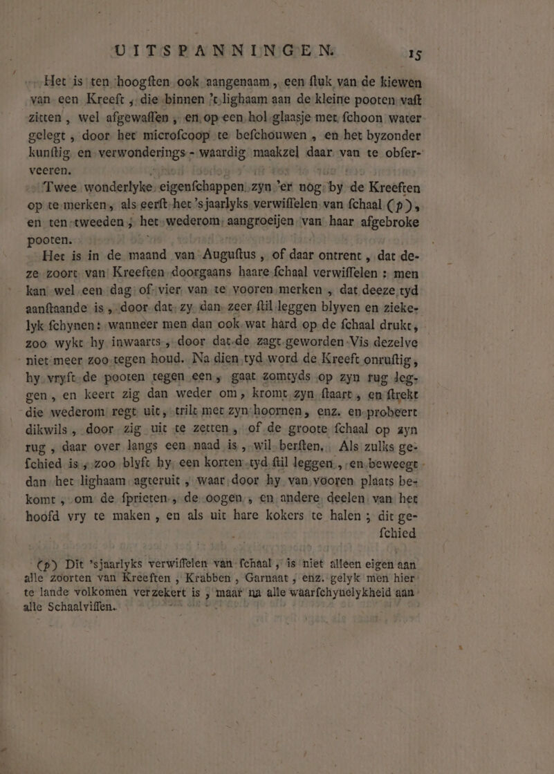 Het is ten ‘hoogften ook aangenaam „een fluk van de kiewen van een Kreeft ;;die binnen ’lighaam aan de kleine pooten vaft zitten , wel afgewaflen „en, op een, hol glaasje met, fchoon water gelegt , door het microfcoop te befchouwen „ en het byzonder kunftig en vanbarnen waardig maakzel daar. van te obfer- veeren. Twee wonderlyke- ien elk peek zie er nog bi de Kreeften op te-merken, als eerfthet ’s jaarlyks verwiffelen, van {chaal (p) , en ten-tweeden ; het wederom: aangroeljen van haar afgebroke pooten. Het is in de fend van Auguftus „ of ar ontrent „ dat de- ze zoort van’ Kreeften doorgaans haare{chaal verwiffelen + men kan wel een. dag:of-vier, van te vooren ‚merken „ dat deeze tyd aanftaande is ‚door. dat, zy. dan- zeer {lil leggen blyven en zieke- Iyk fchynen +-wanneer men dan ook.wat hard op de fchaal drukt, zoo wykt hy inwaarts-‚-door dat-de zagt.geworden-Vis dezelve - niet-meer zoo-tegen houd. Na dien tyd word de Kreeft onruftig , hy-vryft-de pooten tegen een, gaat zomtyds op zyn trug deg- gen, en keert zig dan weder om, kromt zyn, {aart ‚ en {trekt de wederom: regt. uit, trilt mer zyn: hoornen, enz, en-probeert dikwils , door zig uit te zetten , of de groote fchaal op ayn rug „ daar over langs een naad is „wil berften,. Als zulks ge- fchied is „zoo blyft hy, een korten „tyd, ftìl leggen, en.beweegt - dan het lighaam agteruit „ waardoor hy van vooren, plaats bes komt „om de fprieten-, de-oogen,, en andere, deelen: van het hoofd vry te maken , en als uit hare kokers te halen ; dit ge- fchied Cp) Dit ’sjaarlyks verwiffelen van fchaal, is niet alleen eigen aan alle zoorten van Kreeften , Krabben , Garnaat , etiz. gelyk men hier’ te lande volkomen verzekert is 3 maat na alle waarfchyueclykheid aan - alle Schaalviffen.