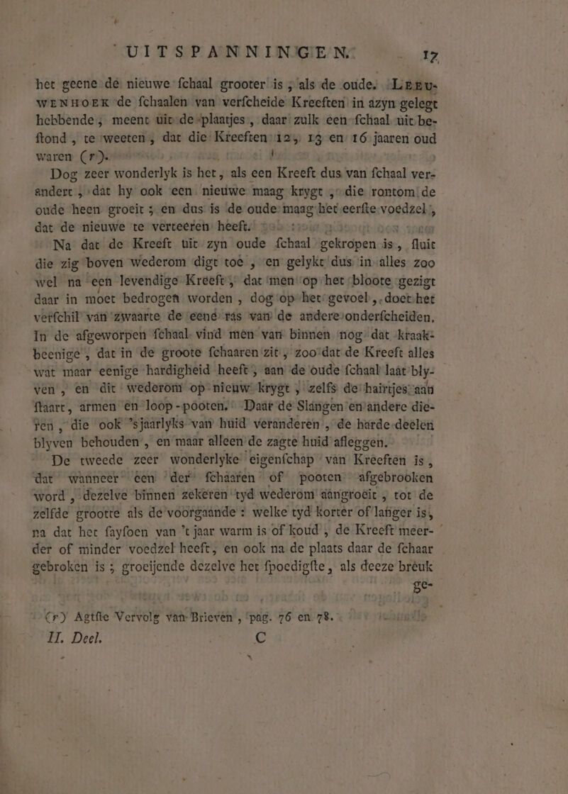 het geene de. nieuwe fchaal grooter is ‚ als de oude. Leeru- WENHOEK de fchaalen van verfcheide Kreeften in azyn gelegt hebbende; meent uiv-de “plaatjes, daar: zulk een-fchaal uit be- ftond , te ‘weeten , dat die Kreeften: 12 13 en 16 jaaren oud waren (1) , | Dog zeer wonderlyk is het ; als een Kreeft dus van fchaal ver- gmdlant: ‚dat hy ook een. nieuwe maag krygt „die rontom:de oude heen groeit 5 en dus is de oude’ maag het eerfte-voedzel;, dat de nieuwe te verteeren: heeft. - ende Na dat de Kreeft uit zyn oude fchaal gekropen. is, luie die zig boven wederom digt toe en gelyke dus invalles zoo wel na een levendige Kreeft, dat ‘men op het -bloote gezigt daar in moet bedrogen worden , dog op-het:gevoel, dek het verfchil van ‘zwaarte de eend ras vam de anderevonderfcheiden. In de afgeworpen fchaal- vind men van binnen nog” dat kraak- beenige ‚ dat in de groote fehaaren zit:; zoo’dat de Kreeft alles wat maar eenige hardigheid heeft , aan de oude {chaal laat blj- ven , en dit weder op nieuw krygt , zelfs de: hairtjes“aan ftaart, armen ên loop -póoten, Daät de Slángen emandere die- ren ‚die ook ’s jaarlyks van huid veranderen „de harde deelen blyven behouden , en maar alleen de zagte huid afleggen. De tweede zeer wonderlyke eigenfchap van Kreeften is, dat wanneer en der’ fchaaren of pooten afgebrooken word ,-dezelve binnen zekeren tyd wederom dângro€it , tot de zelfde grootte als de voorgaande : welke tyd korter of lafiger i is, pa dat het fayfoen van ’ jaar warm is of koud , de Kreeft meer- der of minder voedzel heeft, en ook na de plaats daar de fchaar gebroken is ; groeijende dezelve het fpoedigfte, als deeze brèuk Te fo) Cr) Agtfte Vervolg van- Brieven , ‘pag. 76 en. 78. II. Deel. | €