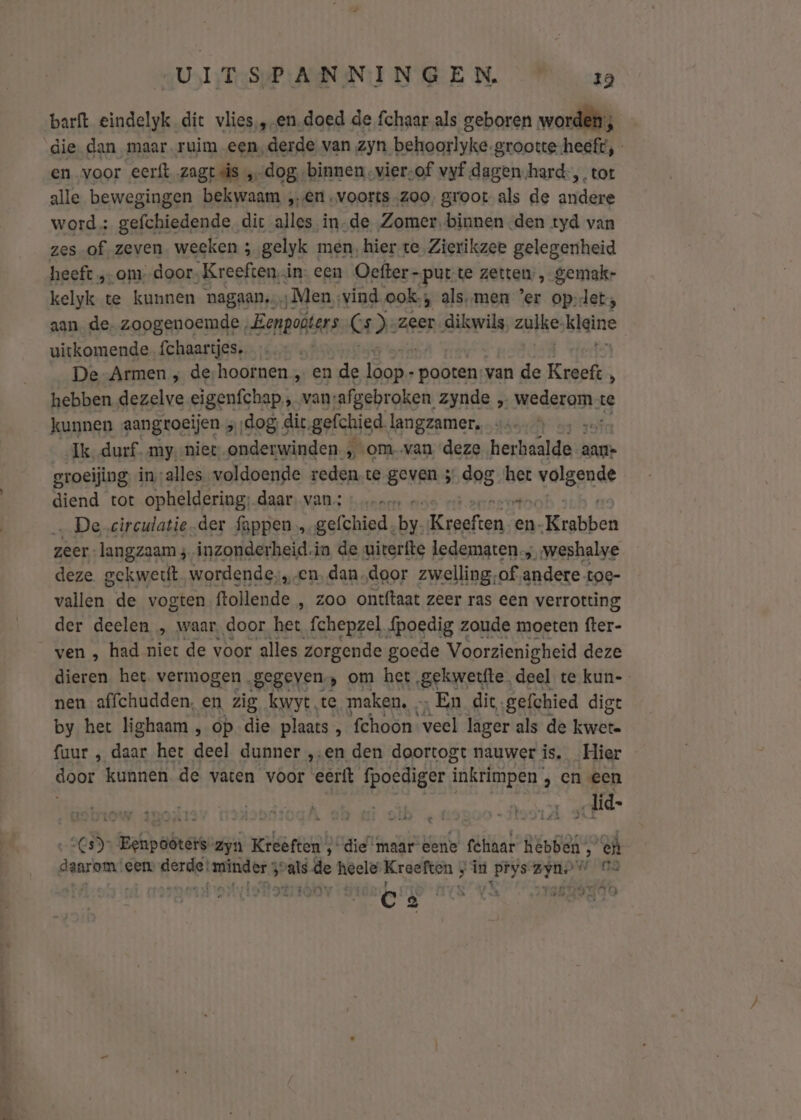 barft eindelyk dit vlies, „-en-doed de fchaar als geboren worden; die dan maar ruim een, derde van zyn behoorlyke-grootte-heeft, en voor eerft zagt is ‚dog „binnen vier: of vyf dagen.hard-,. tot alle bewegingen bekwaam „en voorts ‚zoo, groot als de andere word; gefchiedende dit alles in-de Zomer. binnen den tyd van zes of zeven weeken ; gelyk men, hier. te Zierikzee gelegenheid heeft „-om-door- Kreeften. in. een Oefter- -put;te zetten, gemak- kelyk te kunnen nagaan, „Men, vind ook; hj als, men er dh wei maen (Elbasan: De Armen ; de, hoornen , ‚en ze prin „ pooten: van de Kreef % hebben dezelve eigenfchap ‚ vansafgebroken zynde „ Meden te kunnen aangroeijen „ ‚dog, dit. gefchied langzamer. Ik. durf. my,-niet onderwinden om-van deze heitealifnel aan groeijing, in,;alles voldoende reden.te geven 5 dog ‘het Velsgnet diend tot opheldering; daar. van: ; ‚ De circulatie-der fappen „gefchied, sn Kraeften se en. „Krabben zeer. langzaam 4 inzonderheid. ia de uiterfte ledematen; „weshalve deze gekwettft wordende, ze dan. door zwelling;of andere. toe- vallen. de vogten ftollende , zoo ontftaat zeer ras een verrotting der deelen „ waar, door het fchepzel f{poedig zoude moeten fter- ven , had niet de voor alles zorgende goede Voorzienigheid deze dieren het vermogen gegeven, om het gekwetfte deel te kun-- nen affchudden, en zig kwyt ‚te maken. „En dic. gefchied digt by het lighaam , op die plaats, fchoon veel lager als de Eivêe fuur , daar het deel dunner ‚en den doortogt nauwer is. Hier door kunnen de vaten voor eerft fpoediger inkrimpen , en een „lid 5 teefpabrsik zyn Kreeften ; die maar eene fchaar hebben” Ek: geared een gordel armies j vals ie heele Kreefton ; E in 1 prijs zyno Jono er dé er en