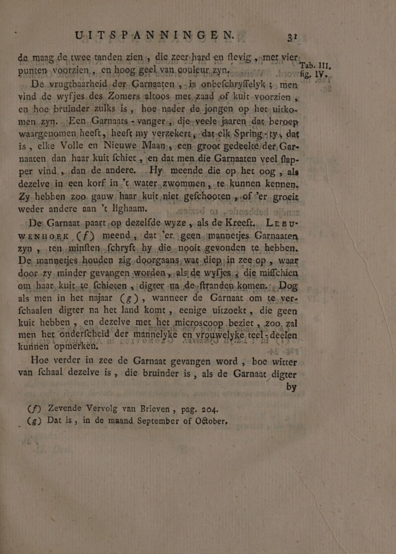 de maag de twee; tanden zien die zeer-hard en ftevig ‚„meêt vier; punten voorzien, , en hoog. geel, van, couleur, IVDSREEED 1 hb aen zi De vrugtbaarheid, der Garnaaten ‚ „is onbefchryffelyk ie” iT der vind de wyfjes.des, Zomers altoos met, „zaad of ‘kuit voorzien „ eu hoe bruinder zulks is , hoe-nader de. jongen op het. uitko- men zyn. ‚Een, Garnaats vanger, dierveele:jaaren „dac. beroep waargenomen heeft, heeft.my verzekert -dat-elk, Spring: ty» dat EES elke Volle en Nieuwe „Maan, seen groot gedeelte, der, Gare naaten dan haar kuit {chiet , ‚en dat men die Garnaaten veel flap- per vind „‚dan-de andere, Hy meende die op het oog „als dezelve, in een korf in ’t water, zwommen, te kunnen kennen. Zy-hebben zoo. ganw ‘haar. kuit ‚niet. gshoosen br er Brogt weder andere aan ’% ighaam. De: Garnaat paart „op dezelfde wjze y gk den Ce inr WENHOEK (f) meend,dat er geen. ‘mannetjes. Garnaaten zyn „_ten.minften.„fchryft, hy die „nooit gevonden te hebben, De mannetjes-houden zig,doorgaans;wat-diep ;in zee;op „ waar door. zy. minder gevangen worden alsjde wyfjes: 3 die miffchien om ‚haar, kuit, ke Cchieten ‚:digter „ma de. ‚ftranden. komen. „Dog als men in het najaar (g), wanneer de Garnaat om te. ver- fchaalen digter na het land komt , eenige uitzoekt , die geen kuic hebben „ en dezelve met het. „microscoop beziet , zoo, zal men het Ônderfcheid der maännelyke en vouwelyke « teel, „deelen kunnen ‘opmerken; | Hoe verder in zee de Garnaat gevangen word , hon bikke van fchaal dezelve is , die bruinder is, als de Garnaat ‚digter by Cf) Zevende Vervolg van Brieven , pag. 204. _ Cg) Dat is, in de maand September of O&amp;ober,