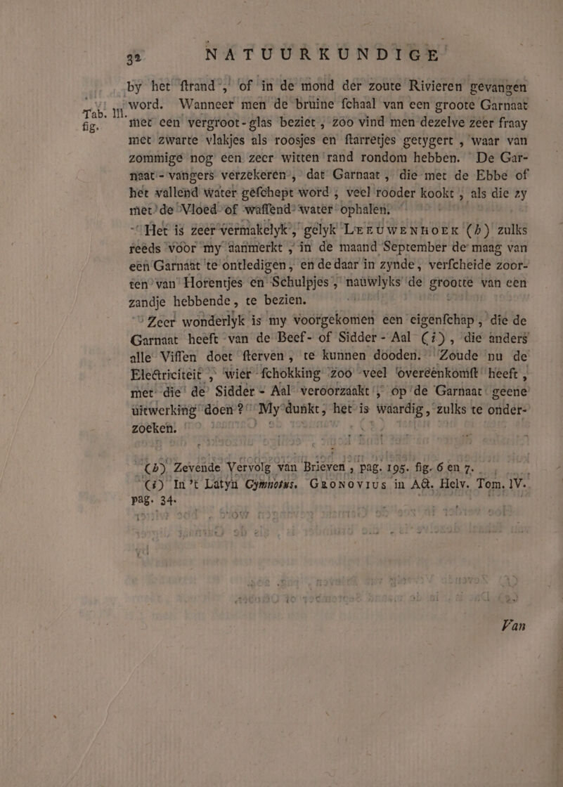 Tab. wi fig. qe NATUURKUNDIGE by het ftrand , of in de mond der zoute Rivieren gevangen „word. Wanneer men de bruine fchaal van een groote Garnaat met een vergroot-glas beziet , zóo vind men dezelve zeer fraay met zwarte vlakjes als roosjes en ftarretjes getygert , waar van zommige nog een zeer witten rand rondom hebben. De Gar- niaat:- vangers verzekeren”, dat Garnaat , die met de Ebbe of het vallend water gêfchept word ; veel rooder kookt , als die zy met) de Vloed-of waffend* water ophalen. Het is zeer vermakelyk’, gelyk Leer uweNnHoEK' (h) zulks reeds voor my danmerkt „in de maand September de maag van een Garnaat (te ontledigen , ende daar i in zynde, verfcheide zoor- ten” van Horentjes en- fgébuljes d naüwlyks de hija van een an hebbende , te bezien. Zeer wonderlyk is my voorgekomen een eigenfchap , die de Garnaat heeft van de Beef- of Sidder- Aal (#), die anders alle Viffen doet fterven , te kunnen dooden. ‘Zoude nu de Eleâriciteit „ wier fchokking Zoo’ veel overeenkomt ‘heeft , met: die’ de’ Sidder = Aal veroorzaakt‘, op ‘de ‘Garnaac: geene’ uitwerking doen?” My wia hetis gien Al zulks te onder: zoeken. (4) AES Vervolg van sp : ‘pag: I 95. fig6 en 7. (5) In't Lätyu Gyinorss, GroNovius in Al, Helv. Tom, IV. Pag. 34: an