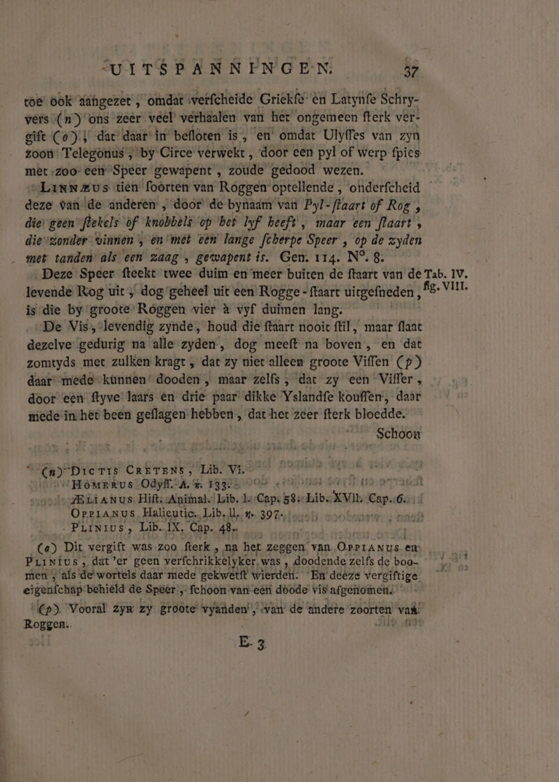 toe ook dahgezet ‚omdat werfcheide Griekfe- èn Latynfe Schry- vers (nons zeer veél verhaalen van het ongemeen fterk ver- gift (o)'} dar daarin befloten is, en’ omdat Ulyffes van zyn zoon: Telegönus , by Circe verwekt , door een pyl of werp: fpies met -zoo- eer “Speer gewapent , zoude gedood wezen. „LanNmus tien foorten van Roggen optellende , onderfcheid deze van \de anderen , door’ de-bynaam van Pyl- flaart of Rog , die» geen” flekels of knobbêls op ‘bet Iyf heeft, maar een flaart, dievzonder vinnen , en met een lange Jcherpe Speer , op de zyden met tanden’ als een zaag , gewapent is. Gen. 114. N°. 8. ‚Deze Speer fteekt twee duim en meer buiten de ftaart van de Tab. 1V. levende Rog uit ‚ dog geheel uit een Rogge - {taart uirgefneden tort es is-die by groote Roggen vier à vyf duimen lang. „De Vis, levendig zynde, houd die ftaart nooic flil, maar flaat dezelve: gedurig na alle zyden, dog meeft na boven , en dat zomtyds met zulken kragt „ dat zy niet alleen groote Viffen (p) daar' mede künnen' dooden „ maar zelfs , dat zy een Vifler , door een ftyve laars en drie paar’ dikke Yslandfe kouffen-, daar miede inhet been geflagen hebben , dat-het zeer fterk bloedde. Schoon nn) “Dic Tis CRETENS, Läb. VL lanes: „HòMmerus Odyff.-A. % 1334 O+ bra ar ZELAN us Hifts Animal. ib. 1. Capt: Libe vn can ó- Orrranus Halieutic. Lib. ll. 4 397- _PriNius, Lib. IX, Cap. 48. Ce) Dit ‚vergift was-zoo fterk , ‚na het zeggen. van zieden en: Pur NiUSs ‚dat ’er geen verfchrikken ker, was , doodende zelfs de boo men , ‘als de-wortels daar mede gekwetft wierden. ‘En deêze vergiftige. eigenfchap behield de Speer „ fchoon van eétí doode vis afgenomen. (p). Vooral zy zy groote vyanden , van’ de andere zoorten vak Roggen. E.3
