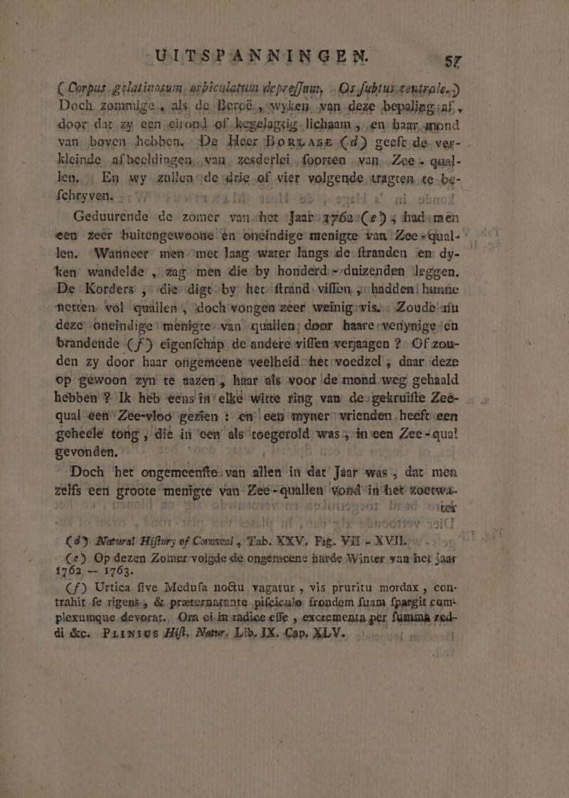 (Corpus, gelatinosum, orbiculatrun deprefJuuy „Os Jubtus gentrale.) Doch. zommige, als, de, Beroë,„=wyken. van-deze bepaling; ;af „ door dat zy een eirond of. kegelagsig lichaam sen baar, amond van ‚boven „hebben. De Meer Borzase (d) geeft de ver- kleinde afbeeldingen. van, zesderlei foorten wk Zee» qual- len. + En wy-zullenode Aris gid vier wolgenge, tragten te obd fchryven. BRL ê A He el é ai ob Geduurende de zomer van. haak Jaar» riéa (Ce) 5 hadde men een zeer buitengewoone en otreindige menigte van Zee =qual- len. Wanneer” men “met laag water langs de-ftranden en: dy- y, ken wandelde „ zag men die by honiderd;=-duizenden leggen. De Korders ,° die digt by: hec- (trand, villen, „hadden hunne netten. vol qudllen’, \doch wongen zeer weinig» vis. Zoude ain deze „oneindige menigte van quallen; door haare rveriynige cn brandende (f°) eigenfchäp de andere willlen werjaagen 2 Of zou- den zy door haar ofigemeene veelheid-het-wvoedzel , daar deze op gewoon zyn te aazen „ haar als voor ‚de mond weg gehaald hebben ? Ik heb eens în” elke wite fing vam de&gt;gekruifte Zeê- qual een”“Zee=vloo gezien :- en! een myner” vrienden „heeft een geheele tong , die iù een rid vaka was inseen Zee =qual gevonden. Doch het onbe van allen in dat’ Jäar was ; dat men en een B bei A van bios hksdrre vondvin: het zoeewa- A49 03 DEBC miek C4) Marural Hiftory of Cornsvnl „Tab, KXV, Fig. Vil - XVIIE Ce) Op dezen Zomerrvolgde de ongemeene harde Winter van het jaar 1762 —- 1763. (f) Urtica five Medufa nou vagatur , vis pruritu mordax , con- trahit fe rigens.» &amp;z preternafante pifcicule. frondem fuam fpargit cam* plexumgque devorat. Ora eiin zadice effe excremensa per aah rek di dc. Painius Hil. Natur. Lib, IX, Gap. XLV. … #