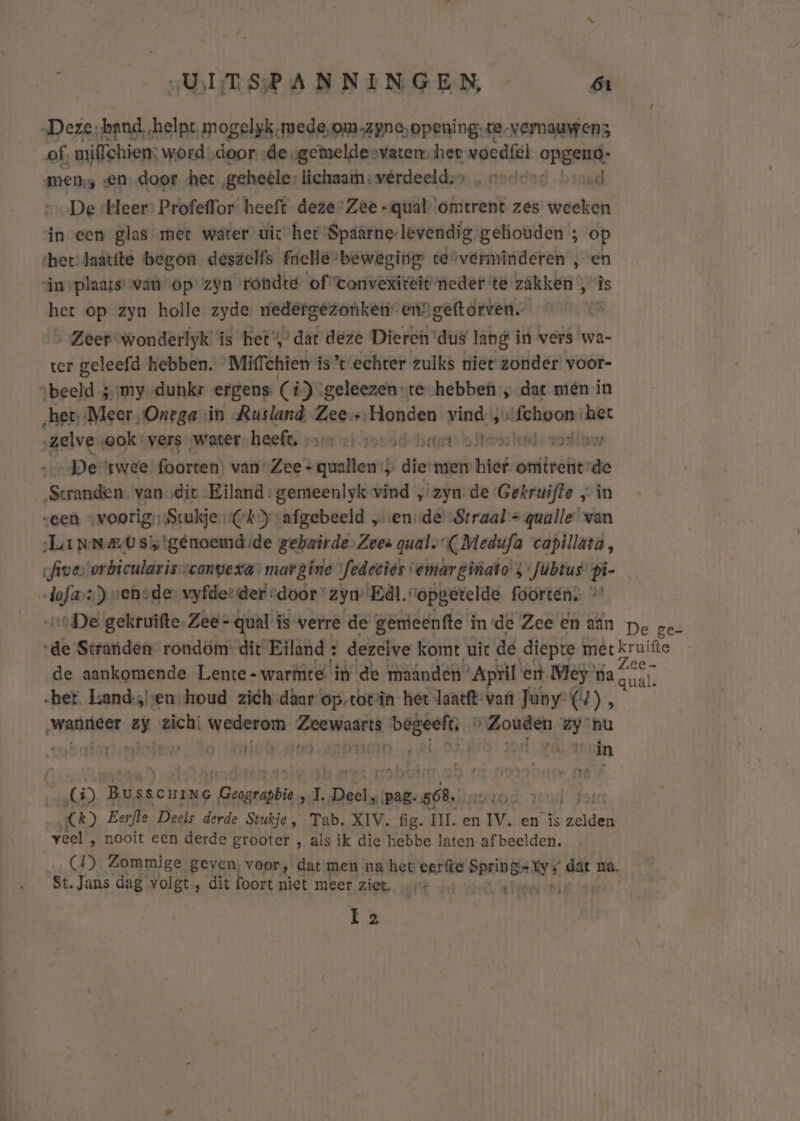 „Deze; band, „helpt, mogelyk.mede,om,zyne, opening; te-vernauwens of, miehiem: word „door -de-gemeldesvatenv het woedfel opgeud- mens «en, door het geheele: lichaatnevérdeeldss „ noddod broed De Heer’ Profeffor heeft deze-Zee -qual omtrent zes weeken in een glas mer water uic het Spaarne-levendig gekiouden ; op her: laatfte begon deszelfs frielle-beweging tesverminderen , en sin plaats’ van op’ zyn rondte of tonvexiteit meder té zakken 113s het op zyn holle zyde. nedergezonken” ensgeftorven. 8 &gt; Zeer wonderlyk' is het,’ dat deze Dieren dus lang in vers wa- ter geleefd hebben. Miffchien is’t echter zulks niet zonder voor- beeld ;;my -dunkr ergens C í) geleezen-te hebbe; dat mien in „het, „Meer, Onega sin Rusland Hiegu ‘Honden vind 5» sentire het „zelve ‚ook vers water. heef: rserriksossd brei Awvioieide a „De twee foorten) van Zee - quallen:; te men hief wee de ‘Stranden van die Eiland: gemeenlyk vind „zyn. de Gekruifte „in „een -voorig Stukje (Ck) vafgebeeld „ ende’ Straal = qualle van LiNNEUSy!génoemdsde gehwirde.Zees gual. (Medufa capillata, five orbicularissconveva&gt; margine fedeciës vemarginato 5 Júbrus pi fing ) vehede: vyfderder rdoor ‘zyn Eál vopgetelde foorten: &gt; „De gekruifte-Zee - -qual is verre de gemeenfte i inde Zee en aan pe ge- dl Stranden rondom dit Eiland : dezelve komt uic de diepte met kruifte de aankomende Lente - warmte if de maânden April ent Mey ra gh her. Lands,!'en:houd zich-daar op-totin het laatft- van Jany (4) À ‚wanneer zy zich: wederom Zeewaarts gE “Zouden zy nu ven AT de n PN ti N try « MAO Ì kid Ji in 5) Busscuine Geograpbie , 1. hg pag. ós. kasar | 0) Eerfle Deels derde Stukje, Tab. XIV. fig. UI. en IV. en is den veel ‚ nooit een derde grooter , als ik die hebbe laten af beelden. 4) Zommige geven, voor, dat men na het eerfte nerede rd na. St. Jans dag volgt, dit foort niet meer ziet. A Ez