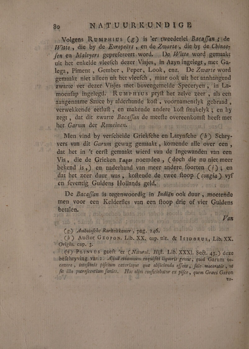 Bo NAT -U UIR KUN D IG B ‚Volgens, Rumpnius (4) is ‘ers tweederlei, Bacaf]ansrde wiste ‚ die by de. Europeërs „en de Zwarte, die-by de,Chinee; “fen. en-Maleyers geprefereert, word. De, Witte, word „gemaakt uit het enkelde wleefch dezer: Visjes, in Azyua ingelegt, met Ga- lega, Piment , Gember , Peper, Look, enz. De Zwarte word gemaakt niet alleen uit ‘het vleefch , maar ook uit het aanhangend zwarte’ ver dezer Visjes met! bovengemelde ‘Specerycir , in La- moenfap ingelegd. Rumrarus prytt het zelve zeer , als een dafigenaame Sauce by alderhande’ koft , voornamentlyk gebraad , verwekkendé eetluft , en makende andere koft fmgkelyk 5 en hy zegt, dat dit zwarte Bacaflan de meefte overeenkointt heeft met het. Garum der Romeinen. Men vind by verfcheide Grickfche en Lalas 55 suis. vers van dit Garum gewag gemaakt , komende alle over een , dat het in ’ eerft gemaakt wierd van de Ingewanden van een Vis, die de Grieken Fagor noemden, (doch die nu nietmeer bekend is ,) ‚en, naderhand. van. meer andere, foorten (Ci) ; en dat bet zeer duur was , koftende. de twee. ftoop £ camsia). vyf „en feventig Guldens Hollands geld. s “dof De BacafJan is tegenwoordig in Träi ën ook duur , moetende men voor een Kelderfles van. een ftoop drie of vier Guldens bergjer, _ Van C en nani Rariteitkamier , pag. 146. Cb) Autor GEorPon. Lib. XX, cap. ult, &amp; Isiporus, Lib; XX. 3 On cap. 3. EEY BEENv os! geeft “er (Natural. Hijl. Lib, XXX]. Sef. 43.) deze bifeirs vids van :- Aliudetianmam: exquifi iti liquoris gentis , quod “Gatum vo- cavere „ inteflinis pifcium caterisque que abjicienda efJents Jale maceratis „ut fit illa putrefcentium heid, Hoe olim iben idd ex pifce, quem Greci Garon UO-
