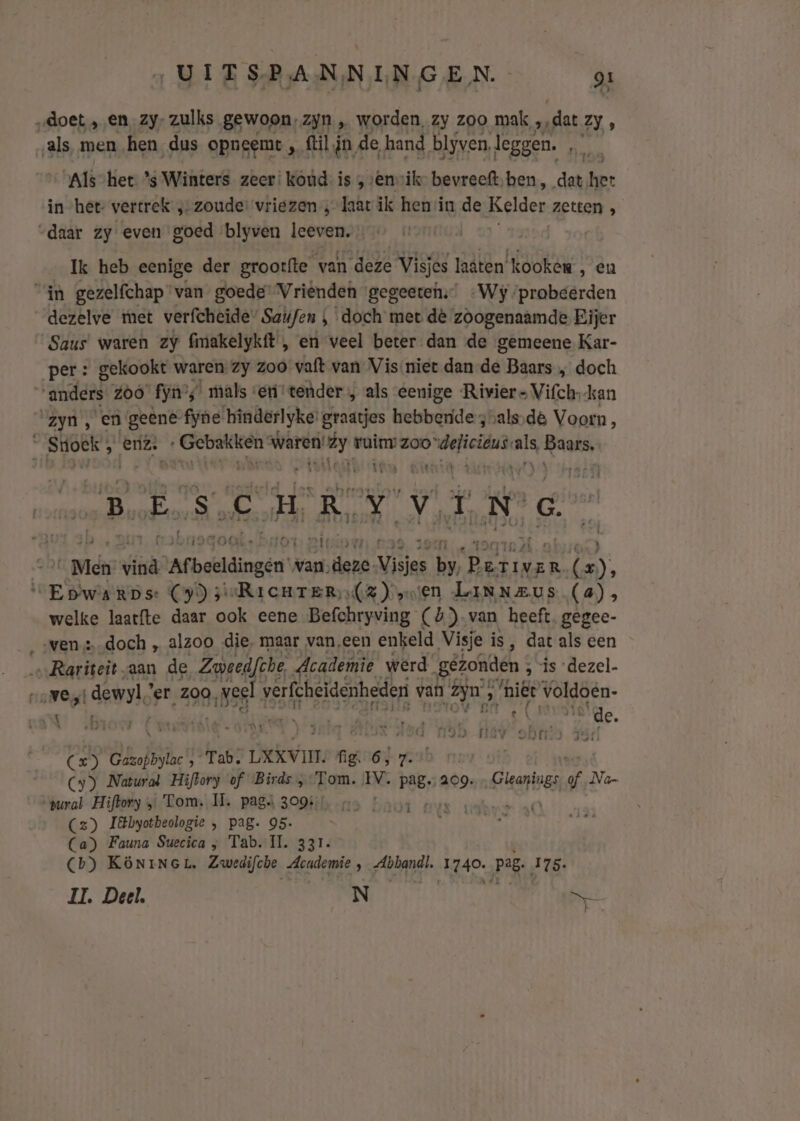 „doet ‚en _zy- zulks gewoon, zyn „ worden, zy zoo mak „dat Zy, als men hen dus opneemt , fil jn de hand, blyven, leggen. Et Als-het ’s Winters zeer: koud. is „ „envik- bevreeft,ben , dat ‚het in het- vertrek ‚-zoude: vriezen , laat ik henin de Kelder zetten , “daar zy even goed blyven leevn: | Ik heb eenige der groorfte van deze Visjes laaten kooken , en in gezelfchap ‘van goede Vrienden gegeeten;’ «Wy probeerden dezelve tet verfcheide” Saufen , doch met dè zoogenaamde Eijer Saus waren zy fimakelykft , en veel beter dan de gemeene Kar- per: gekookt waren zy zoo vaft van Vis niet dan-de Baars „ doch “anders Zoo’ fyn’; ‘mals «eri tender , als eenige Rivier Vifch-kan ‘zyn , en geêne fyne hinderlyke graatjes hebbende 3 vals,de Voorn Á Stioek ; enz. bei waren! dy ruim: zoo “delicieus. als, Baans, EN lier Ast wi Eh wy ‚E 8 ik El RR Yv ie ed N. G. nadoal.: Ots etri ts Gi} _Mdn stik Menten van,deze. Visjes ne dre (x), VEbwarps: (9) seRicurTer (2) en Linneus (a); welke laatfte daar ook eene Befchryving (&amp;)-van heeft. gegec- wen: doch , alzoo die, maar van,een enkeld Visje is, dat als een Rariteit. aan de Zweedfhe Academie werd gêtomiden ; ; “is ‘dezel- Ness dewyl’er zoo, sss! Whe van jn » niet Väldöen- U roer Lnatidte a ENE Loisher AAR Eran A lit et Ad bende a MD MV obs 5 Cx) Gazopbylac', Tab. LXXVIT. ne et 7. Cy) Natural Hiflory of Birds , Tom. IV. pag. 209. Centres af Na- “zural Hiftory „ Tom. IT. pags 309: e Cz) I&amp;byotbeologie , pag. 95. Ca) Fauna Suecica „ Tab. Il. 331. Cb) KÖNINGL, Zwedifche ndi: pand: 1g40. pag. 175. IE Deel, N Nr UE EEEN