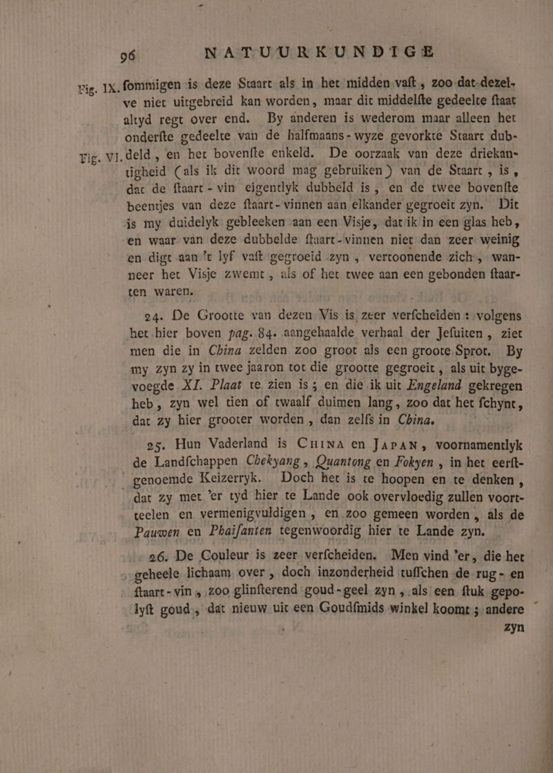 Fig. VI. 96 NATUURKUNDIGE fommigen is deze Staart als in het midden vaft , zoo-dat-dezel. ve niet uitgebreid kan worden, maar dit middelfte gedeelte ftaat altyd regt over end. By anderen is wederom maar alleen hert onderfte gedeelte van de halfmaans- wyze gevorkte Staart dub- deld, en her bovenfte enkeld. De oorzaak van deze driekan- úgheid (als ik dit woord mag gebruiken”) van de Staart , is, dat de ftaart- vin eigentlyk dubbeld is, en de twee bovenfte beentjes van deze ftaart- vinnen aan elkander gegroeit zyn. Dit js my duidelyk gebleeken aan een Visje, datik in-een glas heb, en waar van deze dubbelde ftaart-vinnen niet dan zeer weinig en digt aan ’t lyf vaft gegroeid zyn , vertoonende zich, wan- neer het Visje zwemt, als of het twee aan een gebonden ftaar- ten waren. 24. De Grootte van dezen Vis is zeer verfcheiden + volgens het.hier boven pag. 84. aangehaalde verhaal der Jefuiten , ziet men die in China zelden zoo groot als een groote. Sprot. By my zyn zy in twee jaaron tot die grootte gegroeit , als uit byge- voegde XI. Plaat te zien is; en die ik uit Engeland gekregen heb, zyn wel tien of twaalf duimen lang, zoo dat het fchynt, dat zy hier grooter worden , dan zelfs in China, 25. Hun Vaderland is Cunina en JAPAN, voornamentlyk de Landfchappen Chekyang , Quantong en Fokyen , in het eerft- genoemde Keizerryk. Doch het is te hoopen en te denken 4 dat zy met ’er tyd hier te Lande ook overvloedig zullen voort- teelen en vermenigvuldigen , en zoo gemeen worden , als de 26, De Couleur is zeer verfcheiden. Men vind ’er, die het {taart - vin „ ‚zoo glinfterend goud-geel zyn „als een {tuk gepo- zyn ne ee ee