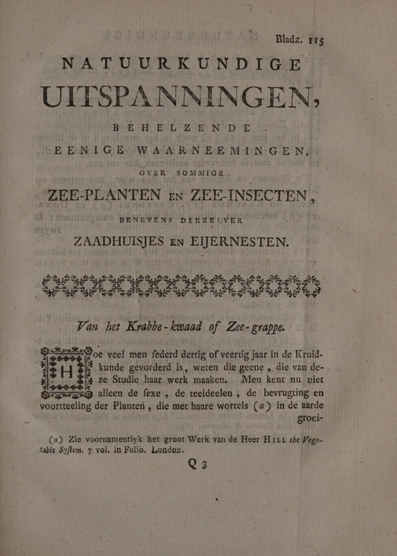 NATUURKUNDIGE UITSPANNINGEN, B EHELZEN DE &amp;’ B ExN:L:G B BLR jd esl apahrhahf ov ER SOMMIGE . “ZEE: PLANTEN EN ZEE- INSECT EN , BENEVENS DERZEUVER ZAADHUISJES en EIJERNESTEN. 7 an het Krabbe- tanaad of Zee-grappe. #% Er Doe veel men federd dertig of veertig jaar in de Kruid- 3 gg kunde gevor derd is, weten die geene „ die van de- k ze Studie haar werk maaken, Men kent nu, niet wast alleen de fexe , de teeldeelen , de bevrugting en voordeelig der Planteri , die met haare wortels (a) in de aarde | groei- Wives (a) Zie voornamentlyk ‘het groot Werk van de Heer Hirr tbe Vege- table Syflem. 7. vol. in Folio, London. Q 3