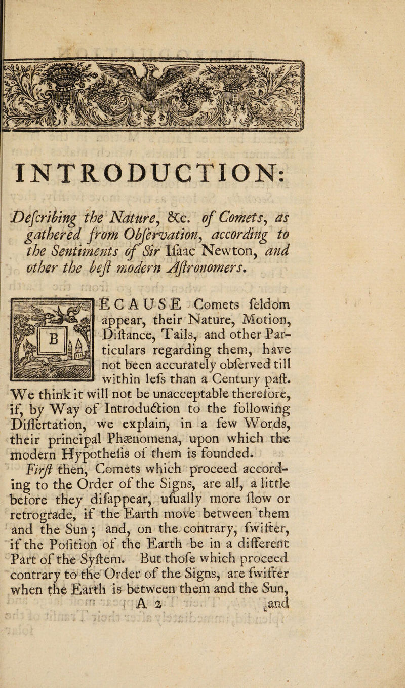 INTRODUCTION Describing the Nature, &amp;c. of Comets, ^ gathered from Obferuation, according to the Sentiments of Sir liaac Newton, and other the befi modern Afronomers. E C A U S E Comets feldom appear, their Nature, Motion, Diifance, Tails, and other Par¬ ticulars regarding them, have not been accurately obferved till within lefs than a Century paft. We think it will not be unacceptable therefore, if, by Way of Introduction to the following Diflertation, we explain, in a few Words, their principal Phenomena, upon wrhich the modern Hypothelis of them is founded. Firft then, Comets which proceed accord¬ ing to the Order of the Signs, are all, a little before they difappear, ufually more flow or retrograde, if the Earth move between them and the Sun } and, on the contrary, fwifter, if the Polition of the Earth be in a different Part of the Syftem. But thofe which proceed contrary to the Order of the Signs, are fwifter when the Earth is between them and the Sun, A 2 Land
