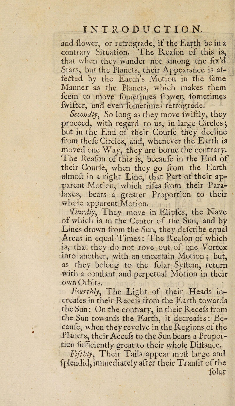 and flower, or retrograde, if the Earth be in a contrary Situation. The Reafon of this is, that when they wander not among the fix'd Stars, but the Planets, their Appearance is a fi¬ fe died by the Earth's Motion in the fame Manner as the Planets, which makes them feem to move fometimes flower, fometimes fwifter, and even fometimes retrograde. Secondly, So long as they move fwiftly, they proceed, with regard to us, in large Circles; but in the End of their Courfe they decline from thefe Circles, and, whenever the Earth is moved one Way, they are borne the contrary. The Reafon of this is, becaufe in the End of their Courfe, when they go from the Earth almofi in a right Line, that Part of their ap¬ parent Motion, which rifes from their Para- laxes, bears a greater Proportion to their whole apparent Motion. 'Thirdly, They move in Elipfes, the Nave of which is in the Center of the Sun, and by Lines drawn from the Sun, they defcribe equal Areas in equal Times: The Reafon of which is, that they do not rove out of one Vortex into another, with an uncertain Motion} but, as they belong to the folar Syfiem, return with a confiant and perpetual Motion in their own Orbits. Fourthly, The Light of their Heads in- creafes in their Recefs from the Earth towards the Sun; On the contrary, in their Receis from the Sun towards the Earth, it decreafes: Be- caufe, when they revolve in the Regions of the Planets, their Accels to the Sun bears a Propor¬ tion Efficiently great to their whole Difiance, Fifthly, Their Tails appear moft large and fplendid, immediately after their Tranlit of the folar