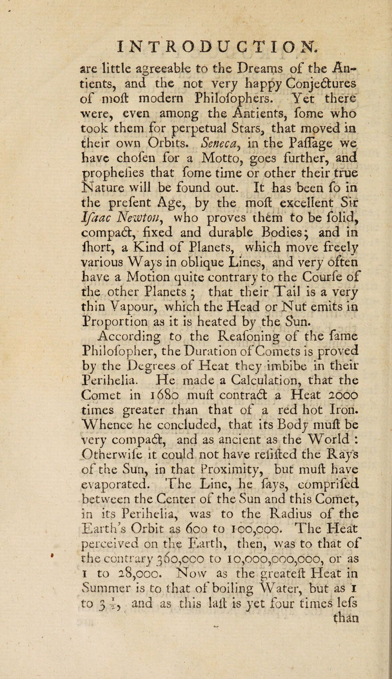 are little agreeable to die Dreams of the An~ tients, and the not very happy Conjectures of moll modem Philofophers. Yet there were, even among the Antients, fome who took them for perpetual Stars, that moved in their own Orbits. Seneca, in the Paflage we have chofen for a Motto, goes further, and propheiies that fome time or other their true Nature will be found out. It has been fo in the prefent Age, by the moll excellent Sir Ifaac Newton, who proves thfcm to be folid, comoaCl, fixed and durable Bodies: and in fhort, a Kind of Planets, which move freely various Ways in oblique Lines, and very often have a Motion quite contrary to the Courfe of the other Planets ; that their Tail is a very thin Vapour, which the Head or Nut emits in Proportion as it is heated by the Sun. According to the Reafoning of the fame Philolopher, the Duration of Comets is proved by the Degrees of Heat they imbibe in their Perihelia. He made a Calculation, that the Comet in 1680 mult contract a Heat 2000 times greater than that of a red hot Iron. Whence he concluded, that its Body mull be very compaCl, and as ancient as the World : Otherwile it could not have refilled the Rays of the Sun, in that Proximity, but mull have evaporated. The Line, he fays, comprifed between the Center of the Sun and this Comet, in ips Perihelia, was to the Radius of the Earth's Orbit as 600 to 100,000. The Heat perceived on the Earth, then, was to that of the contrary 360,000 to 10,000,000,000, or as 1 to 28,000. Now as the greateft Heat in Summer is to that of boiling Water, but as I to 3 and as this lall is yet four times lefs