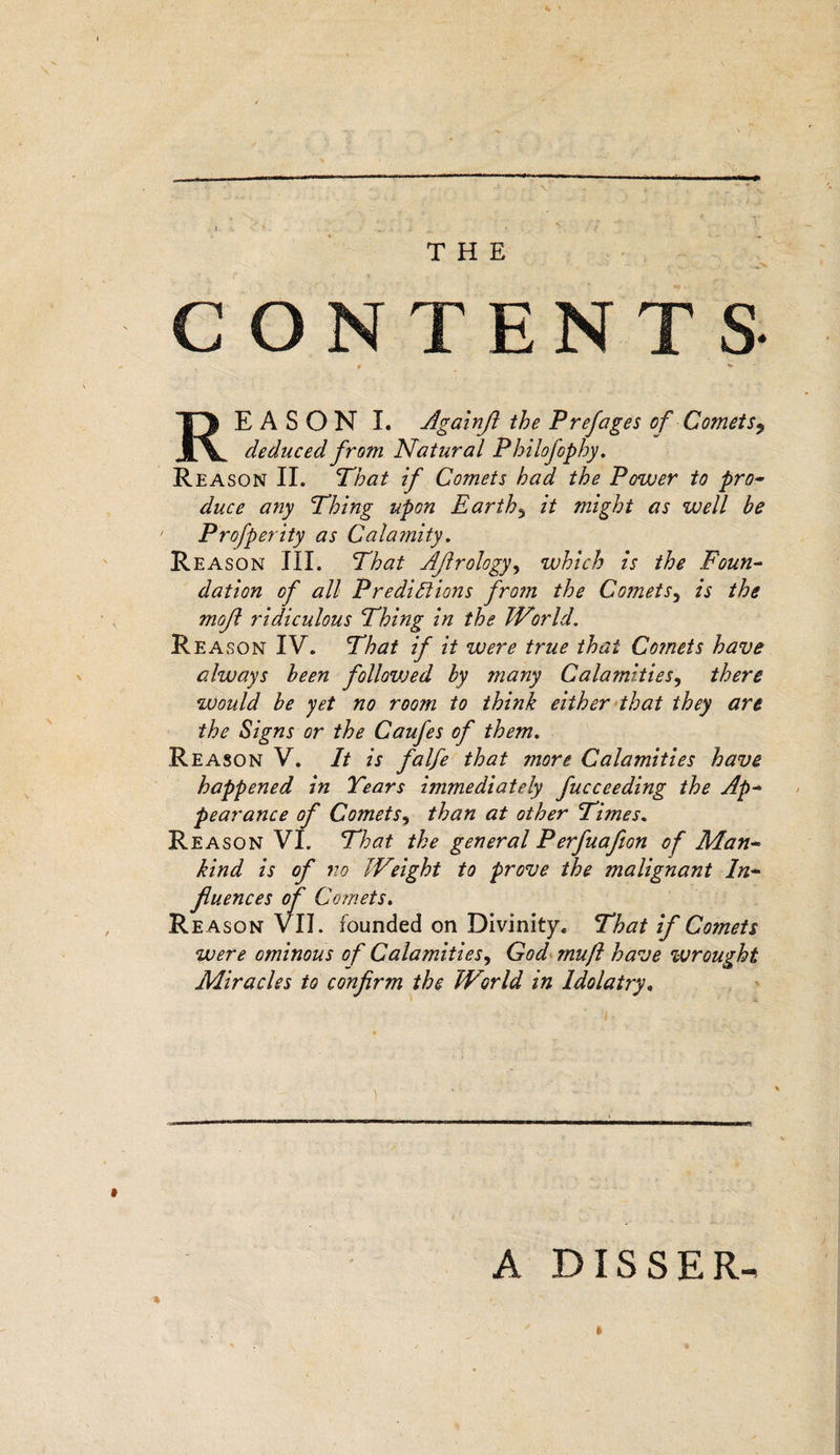 CONTENTS t REASON I. Againjl the Prej'ages of Comets9 deduced from Natural Philofophy. Reason II. That if Comets had the Power to pro¬ duce any Thing upon Earthy it might as well be ' Profperity as Calamity. Rea son III. That Aflrology, which is the Foun¬ dation of all Predictions from the Comets5 is the mofl ridiculous Thing in the World. Reason IV. That if it were true that Co?nets have always been follovoed by many Calamities, there would be yet no room to think either that they are the Signs or the Caufes of them. Reason V. It is falfe that more Calamities have happened in Years immediately fucceeding the Ap¬ pearance of Comets, than at other Times. Reason VI. That the general Perfuafion of Man¬ kind is of no Weight to prove the malignant In¬ fluences of Comets. Re ason VII. founded on Divinity. That if Comets were ominous of Calamities, God muft have wrought Miracles io confirm the World in Idolatry. » A DIS S E R-&gt; ft ■%