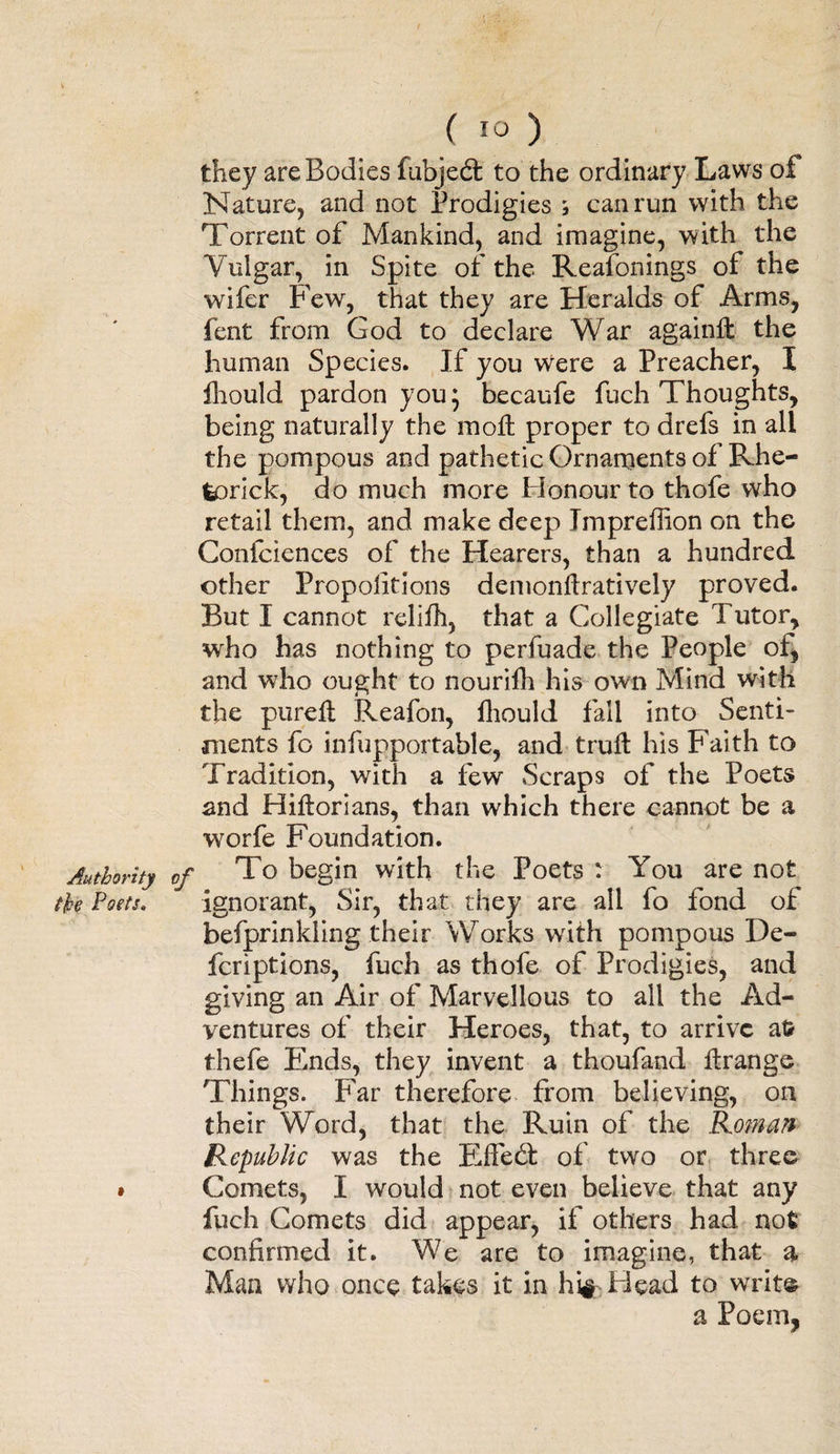 Authority the Poets. ( io ) they are Bodies fubjed to the ordinary Laws of Nature, and not Prodigies ; can run with the Torrent of Mankind, and imagine, with the Vulgar, in Spite of the Reafonings of the wifer Few, that they are Heralds of Arms, fent from God to declare War againffc the human Species. If you were a Preacher, I Ihould pardon you 5 becaufe fuch Thoughts, being naturally the moll proper to drefs in all the pompous and pathetic Ornaments of Rhe- fcorick, do much more Honour to thofe who retail them, and make deep Impreffion on the Confciences of the Hearers, than a hundred other Proportions demonftratively proved. But I cannot relifh, that a Collegiate Tutor, who has nothing to perfuade the People of, and who ought to nourifh his own Mind with the purelt Reafon, Ihould fall into Senti¬ ments fo infupportable, and trull his Faith to Tradition, with a few Scraps of the Poets and Hillorians, than which there cannot be a worfe Foundation. To begin with the Poets : You are not ignorant, Sir, that they are all fo fond of befprinkling their Works with pompous De¬ fer iptions, fuch as thofe of Prodigies, and giving an Air of Marvellous to all the Ad¬ ventures of their Heroes, that, to arrive at? thefe Ends, they invent a thoufand llrange Things. Far therefore from believing, on their Word, that the Ruin of the Roman Republic was the Effed of two or three Comets, I would not even believe that any fuch Comets did appear, if others had not confirmed it. We are to imagine, that a Man who once takes it in hi# Bead to write a Poem,