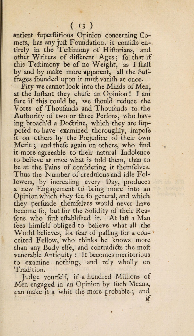 ' ( *3 ) indent fuperftitious Opinion concerning Co¬ mets, has any juft Foundation, it confifts en¬ tirely in the Teftimony of Hiftorians, and other Writers of different Ages; fo that if this Teftimony be of no Weight, as I fhali by and by make more apparent, all the Suf¬ frages founded upon it muft vanifh at once. Pity we cannot look into the Minds of Men, at the Inftant they chufe an Opinion ! I am fure if this could be, we fhould reduce the Votes of Thoufands and Thoufands to the Authority of two or three Perfons, who hav¬ ing broach’d a Dodtrine, which they are fup- pofed to have examined thoroughly, impofe it on others by the Prejudice of their own Merit j and thefe again on others, who find it more agreeable to their natural Indolence to believe at once what is told them, than to be at the Pains of conlidering it themfelves. Thus the Number of credulous and idle Fol¬ lowers, by increaiing every Day, produces a new Engagement to bring more into an Opinion which they fee fo general, and which they perfuade themfelves would never have become fo, but for the Solidity of their Rea- fons who firft eftablifhed it. At laft a Man fees himfelf obliged to believe what all the World believes, for fear of paffing for a con- ' ceited Fellow, who thinks he knows more than any Body elfe, and contradicts the moil venerable Antiquity : It becomes meritorious to examine nothing, and rely wholly on Tradition. Judge yourfelf, if a hundred Millions of Men engaged in an Opinion by fuch Means, can make it a whit the more probable ; and^ if .1