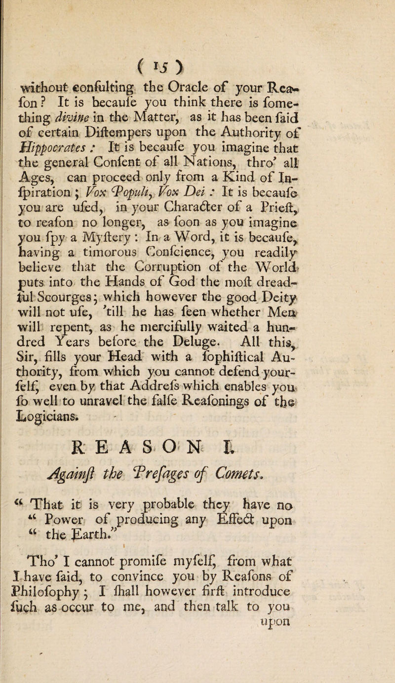 without confuting the Oracle of your Rea* fon ? It is becaufe you think there is fome- thing divine in the Matter, as it has been faid of certain Diftempers upon the Authority of Hippocrates : It is becaufe you imagine that the general Gonfent of all Nations, thro' all Ages, can proceed only from a Kind of In- fpiration ; Vox cPopuIt^ Vox Dei : It is becaufe you are ufed, in your Character of a Prieft, to reafon no longer, as foon as you imagine you fpy a My fiery : In a Word, it is becaufe, having a timorous Confluence, you readily believe that the Corruption of the World- puts into the Hands of God the moft dread¬ ful Scourges 5 which however the good Deity will not ufe, ’till he has feen whether Men will repent, as he mercifully waited a hun¬ dred Years before the Deluge. All this. Sir, fills your Head with a fophiflicai Au¬ thority, from which you cannot defend your- felf^ even by that Addrefs which enables you fo well to unravel the falfe Reafonings of the Logicians. REAS O N I. Agamft the Trefages of Comets. u That it is very probable they have no u Power of producing any Effedt upon u the Earth.” 1 Tho? I cannot promife myfelf^ from what I have faid, to convince you by Reafons of Philofophy ; I fhall however firffc introduce fuch as occur to me, and then talk to you upon