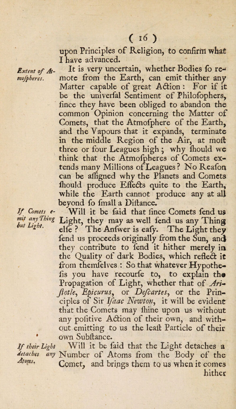 ( I<s) upon Principles of Religion, to confirni what I have advanced. Extent of At- It very uncertain, whether Bodies fo re- mo/pheres. mote from the Earth, can emit thither any Matter capable of great Aftion : For if it be the univerfal Sentiment of Philofophers, iince they have been obliged to abandon the common Opinion concerning the Matter of Comets, that the Atmofphere of the Earth, and the Vapours that it expands, terminate in the middle Region of the Air, at moft three or four Leagues high j why lhould we think that the Atmofpheres of Comets ex¬ tends many Millions of Leagues? No Reafon can be affigned why the Planets and Comets fhould produce Effefts quite to the Earth, while the Earth cannot produce any at all beyond fo fmall a Diltance. If Comets e- Will it be faid that lince Comets fend us imt anything Light, they may as well fend us any Thing ut elfe ? The Anfwer is eafy. The Light they fend us proceeds originally from the Sun, and they contribute to fend it hither merely in the Quality of dark Bodies, which reflect it from themfelves : So that whatever Hypothe¬ cs you have recourfe to, to explain tha Propagation of Light, whether that of Ari-* Jiotk, Epicurus, or Defcartesy or the Prin¬ ciples of Sir Ifaac Newton, it will be evident that the Comets may fhine upon us without any politive Adtion of their own, and with¬ out emitting to us the lealt Particle of their * own Subftance. If their light Will it be faid that the Light detaches a detaches any Number of Atoms from the Body of the tom, Comet, and brings them to us when it comes hither
