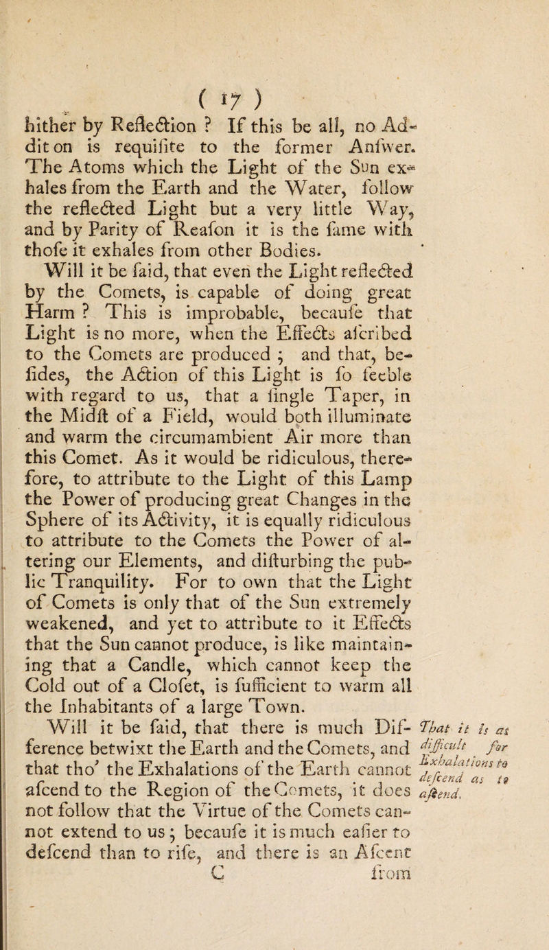 / t ( r7 ) hither by Reflection ? If this be all, no Ad« diton is requifite to the former Anfwer. The Atoms which the Light of the Sun ex«* hales from the Earth and the Water, follow the reflected Light but a very little Way, and by Parity of Reafon it is the fame with thofe it exhales from other Bodies. Will it be faid, that even the Light reflected by the Comets, is capable of doing great Harm ? This is improbable, becauie that Light is no more, when the Effects afcribed to the Comets are produced ; and that, be- lides, the Action of this Light is fo feeble with regard to us, that a tingle Taper, in the Midft of a F ield, wrould both illuminate and warm the circumambient Air more than this Comet. As it would be ridiculous, there¬ fore, to attribute to the Light of this Lamp the Power of producing great Changes in the Sphere of its Activity, it is equally ridiculous to attribute to the Comets the Power of al¬ tering our Elements, and diffurbing the pub¬ lic Tranquility. For to own that the Light of Comets is only that of the Sun extremely weakened, and yet to attribute to it Effects that the Sun cannot produce, is like maintain¬ ing that a Candle, which cannot keep the Cold out of a Clofet, is fufficient to warm all the Inhabitants of a large Town. Will it be faid, that there is much Dif- That it is as ference betwixt the Earth and the Comets, and fir that tho* the Exhalations of the Earth cannot afeend to the Region of the Comets, it does aftend. not follow that the Virtue of the Comets can¬ not extend to us 5 becaufe it is much eafier to defeend than to rife, and there is an AfcenC C from