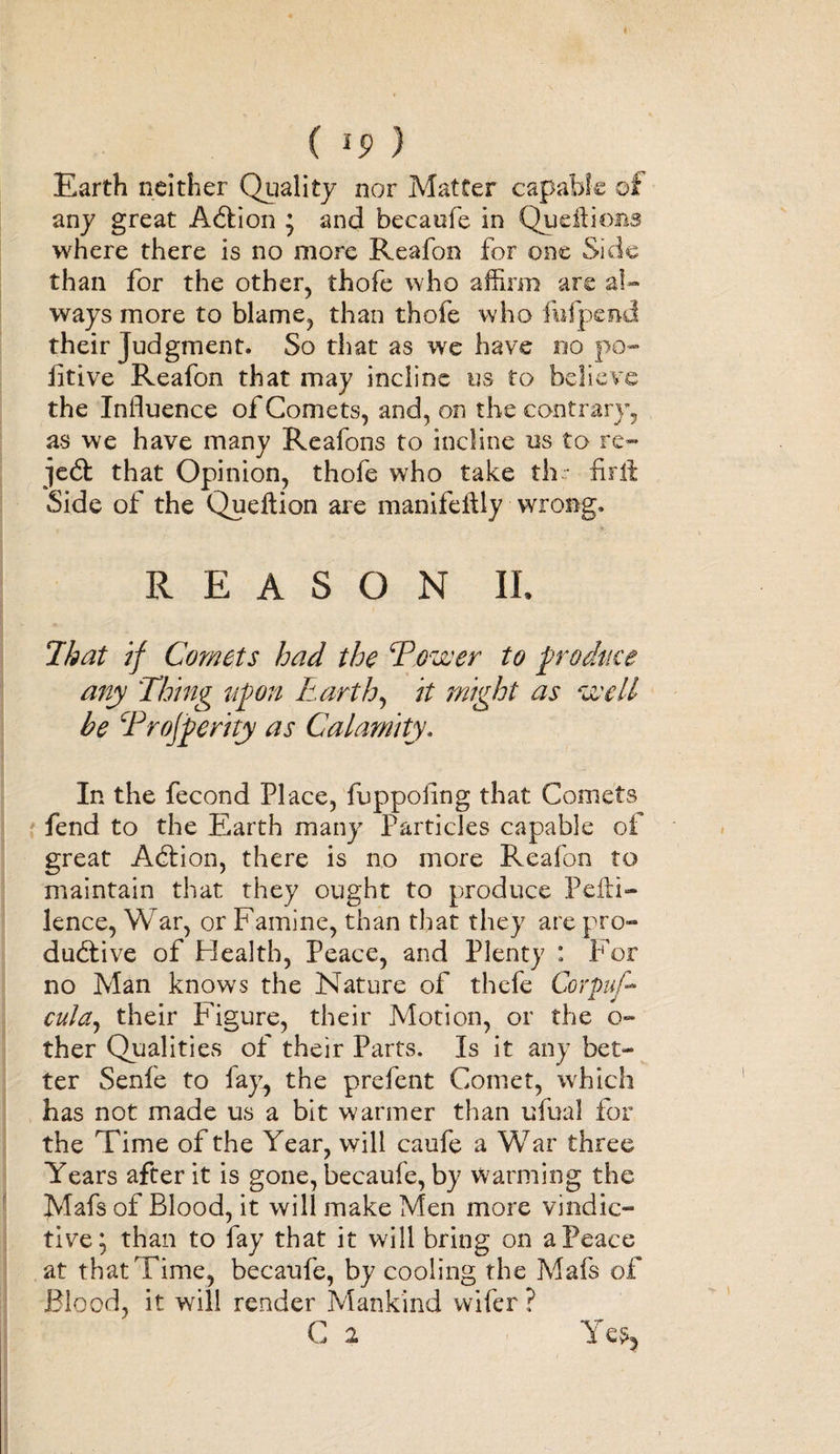 Earth neither Quality nor Matter capable of any great Action ’ and becaufe in Queftioiis where there is no more Reafon for one Side than for the other, thofe who affirm are al¬ ways more to blame, than thofe who fuipend their Judgment. So that as we have no po- litive Reafon that may incline us to believe the Influence of Comets, and, on the contrary, as we have many Reafons to incline us to re- jedt that Opinion, thofe who take thr-firft Side of the Queffion are manifeiily wrong. REASON II, That if Comets had the Tower to produce any Thing upon Earth, it might as well be Trojperity as Calamity. In the fecond Place, fuppoflng that Comets fend to the Earth many Particles capable of great Adtion, there is no more Reafon to maintain that they ought to produce Pefti- lence, War, or Famine, than that they are pro¬ ductive of Health, Peace, and Plenty : For no Man knows the Nature of thefe Corpuf- culaj their Figure, their Motion, or the o- ther Qualities of their Parts. Is it any bet¬ ter Senfe to fay, the prefent Comet, which has not made us a bit wanner than ufual for the Time of the Year, will caufe a War three Years after it is gone, becaufe, by wanning the Mafs of Blood, it will make Men more vindic¬ tive} than to fay that it will bring on a Peace at that Time, becaufe, by cooling the Mafs of Blood, it will render Mankind wifer ? C 2
