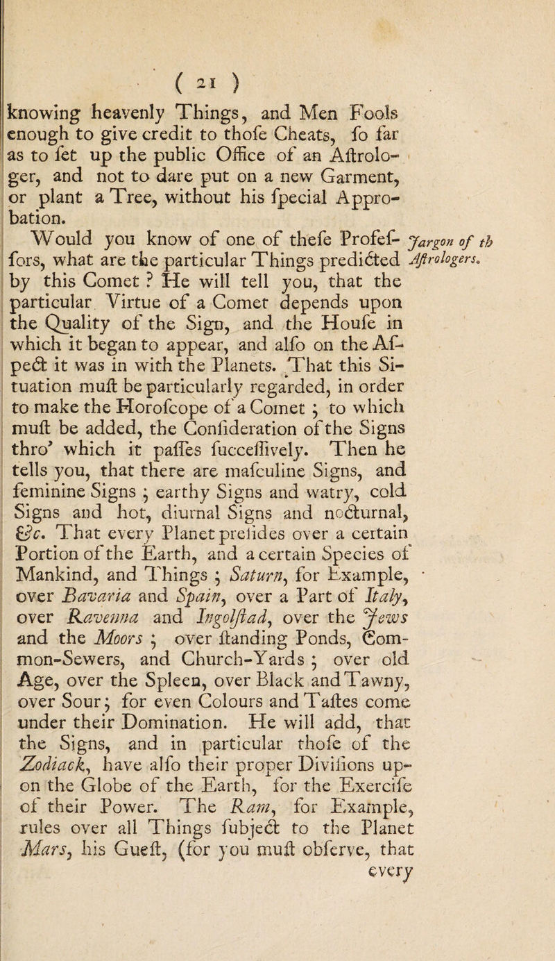 knowing heavenly Things, and Men Fools enough to give credit to thofe Cheats, fo far as to fet up the public Office of an Altrolo- ger, and not to dare put on a new Garment, or plant a Tree, without his fpecial Appro¬ bation. Would you know of one of thefe Profef- jargon of tb fors, what are the particular Things predicted AJtrologers. by this Comet ? He will tell you, that the particular Virtue of a Comet depends upon the Quality of the Sign, and the Houfe in which it began to appear, and alfo on the Af- peht it was in with the Planets. That this Si¬ tuation mult be particularly regarded, in order to make the Morofcope of a Comet ; to which mult be added, the Conlideration of the Signs thro’ which it palfes fucceffively. Then he tells you, that there are mafculine Signs, and feminine Signs ; earthy Signs and watry, cold Signs and hot, diurnal Signs and nocturnal, &amp;c. That every Planet prelides over a certain Portion of the Earth, and a certain Species of Mankind, and Things * Saturn, for Example, * over Bavaria and Spain, over a Part of Italy, over Ravenna and Ingoljiad, over the Jews and the Moors ; over Handing Ponds, Com¬ mon-Sewers, and Church-Yards ; over old Age, over the Spleen, over Black and Tawny, over Sour; for even Colours andTaltes come under their Domination. He will add, that the Signs, and in particular thofe of the Zodiac k, have alfo their proper Divilions up¬ on the Globe of the Earth, for the Exercife of their Power. The Ramy for Eixample, rules over all Things fubjecfc to the Planet Mars, his Gueft (for you mu A obferve, that