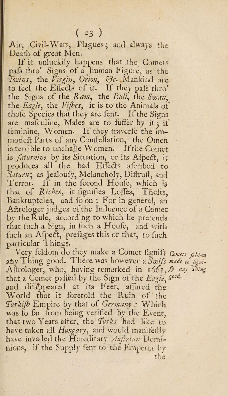 ( -3 ) Air, Civil-Wars, Plagues; and always the Death of great Men. If it unluckily happens that the Comets pafs thro’ Signs of a human Figure, as the Twins, the Virgin, Orion, Mankind are to feel the EAedts of it. If they pafs thro' the Signs of the Ram, the Bull, the Swan, the Eagle, the Fifties, it is to the Animals of thofe Species that they are fent. If the Signs are mafeuline, Males are to fuffer by it; if feminine, Women. If they traverfe the im- modeft Parts of any Conftellation, the Omen is terrible to unchafte Women. If the Comet is faturnine by its Situation, or its Afpedt, it produces all the bad Efledts aferibed to Saturn; as Jealoufy, Melancholy, Dilirufl, and Terror. If in the fecond Houfe, which i$ that of Riches, it lignifies Lolles, Thefts, Bankruptcies, and fo on : For in general, an Aftrologer judges of the Influence of a Comet by the Rule, according to which he pretends that fuch a Sign, in fuch a Houfe, and with fuch an Afpcdt, prefages this or that, to fuch particular Things. Very feldom do they make a Comet fignify Comets feidQm any Thing good. There was howrever a Swifts made to fivni- Allrologer, who, having remarked in i66i,fy any Thin* that a Comet palled by the Sign of the Eagle, &amp;Qod:' and difa^ppeared at its F'eet, allured the World that it foretold the Ruin of the Tiirkijh Empire by that of Germany : Which was fo far from being verified by the Event, that two Years after, the Turks had like to have taken all Hungary, and would manifeftly have invaded the Hereditary Jluftrian Domi¬ nions, if the Supply fent to. the Emperor by