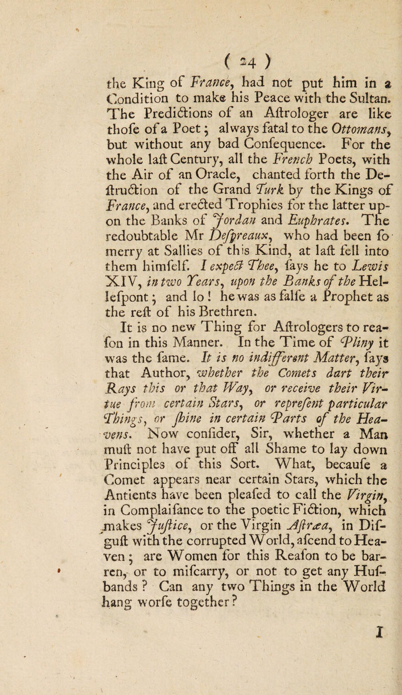 the King of France, had not put him in a Condition to make his Peace with the Sultan. The Predictions of an Aftrologer are like thofe of a Poet; always fatal to the Ottomans, but without any bad Conference. For the whole 1 aft Century, all the French Poets, with the Air of an Oracle, chanted forth the De¬ ft ruction of the Grand Turk by the Kings of France, and erected Trophies for the latter up¬ on the Banks of Jordan and Euphrates. The redoubtable Mr Defpreaux, who had been fo merry at Sallies of this Kind, at laft fell into them himfelf. I expect Thee, fays he to Lewis XIV, in two Tears, upon the Banks of the Hel¬ lespont ; and io ! he was as falfe a Prophet as the reft of his Brethren. It is no new Thing for Aftrologers to rea- fon in this Manner. In the Time of cPliny it was the fame. It is no indifferent Matter, fays that Author, whether the Comets dart their Rays this or that Way, or receive their Vir¬ tue from certain Stars, or reprefent particular \Things} or pine in certain Barts of the Hea¬ vens. Now confider, Sir, whether a Man muft not have put off all Shame to lay down Principles of this Sort. What, becaufe a Comet appears near certain Stars, which the Antients have been pleafed to call the Virgin, in Complaifance to the poetic Fidtion, which .makes Juflice, or the Virgin Aftr<za, in Dif- guft with the corrupted World, afcend to Hea¬ ven ; are Women for this Reafon to be bar¬ ren, or to mifcarry, or not to get any Huf- bands ? Can any two Things in the World hang worfe together ? I