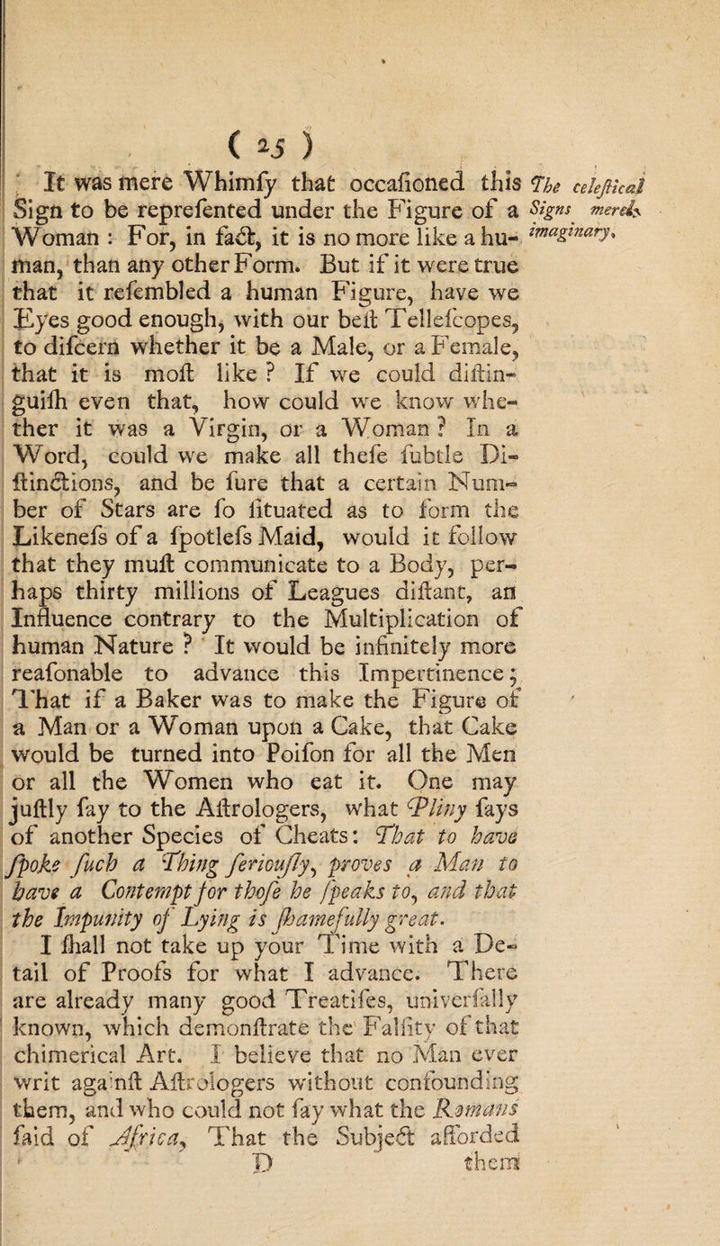 It was mere Whimfy that occafioned this <The cehfikal Sign to be reprefented under the Figure of a Woman : For, in fait, it is no more like ahu- 22naKinary^ man, than any other Form. But if it were true that it refembled a human Figure, have we Eyes good enough, with our belt Tellefeopes, to difcern whether it be a Male, or a Female, that it is moil like ? If we could diftin* guifh even that, how could we know whe¬ ther it was a Virgin, or a Woman ? In a Word, could we make all thefe fubtle Di- ftinilions, and be fure that a certain Num¬ ber of Stars are fo Htuafed as to form the Likenefs of a fjpotlefs Maid, would it follow that they mull communicate to a Body, per- haps thirty millions of Leagues diftant, an Influence contrary to the Multiplication of human Nature ? It would be infinitely more reafonable to advance this Impertinence; That if a Baker was to make the Figure of a Man or a Woman upon a Cake, that Cake would be turned into Poifon for all the Men or all the Women who eat it. One may juftly fay to the Ailrologers, what tpliny fays of another Species of Cheats: That to have fpoke fuch a Thing ferioufly, proves a Man fo have a Contempt for thofe he [peaks to, and that the Impunity of Lying is fhamefully great. I lhall not take up your Time with a De¬ tail of Proofs for what I advance. There are already many good Treatifes, univerfally known, -which demonlirate the' Falfity of that chimerical Art, I believe that no Man ever writ againil Ailrologers without confounding them, and who could not fay what the Romans faid of Mfrica, That the Subjeft afforded * j> 1 then!