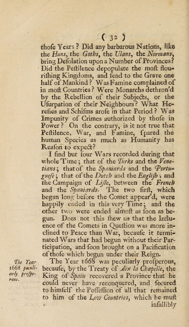 The Tear $.668 -peculi¬ arly profpe- rotes. ( 3^ ) thofe Years ? Did any barbarous Nations, like the Huns, the Gotbs9 the Ulans, the Normans, bring Defolation upon a Number of Provinces? Did the Peftilence depopulate the moll flou- rilhing Kingdoms, and fend to the Grave one half of Mankind ? Was Famine complained of in moll Countries? Were Monarchsdethron’d by the Rebellion of their Subjects, or the Ufurpation of their Neighbours ? What He¬ retics and Schifms arofe in that Period ? W as Impunity of Crimes authorized by thofe in Power ? On the contrary, is it not true that Pellilence, War, and Famine, fpared the human Species as much as Humanity has Reafon to expedfc? I find but lour Wars recorded during that whole Time; that of the Turks and the Vene¬ tians^ that of the Spaniards and the CPortu- guefe j that of the Dutch and the EngUJJa > and the Campaign of Lifle, between the Drench and the Spaniards. The two firll, which began long before the Comet appeared, were happily ended in this very Time, and the other two were ended almoll as foon as be¬ gun. Does not this Ihew us that the Influ¬ ence of the Comets in Quellion was more in¬ clined to Peace than War, becaufe it termi¬ nated Wars that had begun without their Par¬ ticipation, and foon brought on a Pacification of thofe which begun under their Reign. The Year 1668 was peculiarly prosperous, becaufe, by the Treaty of Jix Ja Chapdie, the King of Spain recovered a Province that he could never have reconquered, and fecured to himlelf the PoiTeffion of all that remained to him of the L.ow Countries, which he mull infallibly