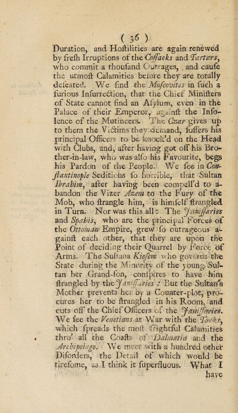<**) Duration, and Hofiilities are again renewed by frefti Irruptions ot the Coffacks and Tartars, who commit a thoufand Outrages, and caufe the utnioft Calamities before they are totally defeated. We find the Mufcovites in fuch a furious Infurredtion, that the Chief Minifters of State cannot find an Aiyium, even in the Palace of their Emperor, ag&amp;inft the Info- lence of the Mutineers* The Czar gives up to them the Victims they demand, fuffers his principal Officers to be knock'd on the Head with Clubs, and, after having got off his Bro¬ ther-in-law, who was alfo his Favourite, begs his Pardon of the People. We fee in Co?p~ jlantinople Seditiofus fo horrible, that Sultan Ibrahim, after having been compeifd to a- bandon the Vizer Azem to the Fury of the Mob, who firangle him, is himfelf firangled, in Turn. Nor was this all: The j twijjane’s and Spabis, who are the principal Forces of the Ottoinan Empire, grew fo outrageous a- gainfi each other, that they are upon the Point of deciding their Quarrel by Force of Arms. The Sul?5ana Kiofem who governs the State during the Minority of the young Sul¬ tan her ^GrandTon, coniplres to have him firangled by the Januaries : But the Sultanls Mother prevents her by a Counter-plot, pro¬ cures her to be firangled in his Room, and cuts off the Chief Officers- of the yanVJbries. We fee the Venetians at War with the Tiwkfy which fpreads the moil frightful Calamities thro'’ all the Coails of Dalmatia and the Archipelago. We meet with a hundred other Diforders, the Detail of which would be tirefome, as I think it fuperfluous. What I have