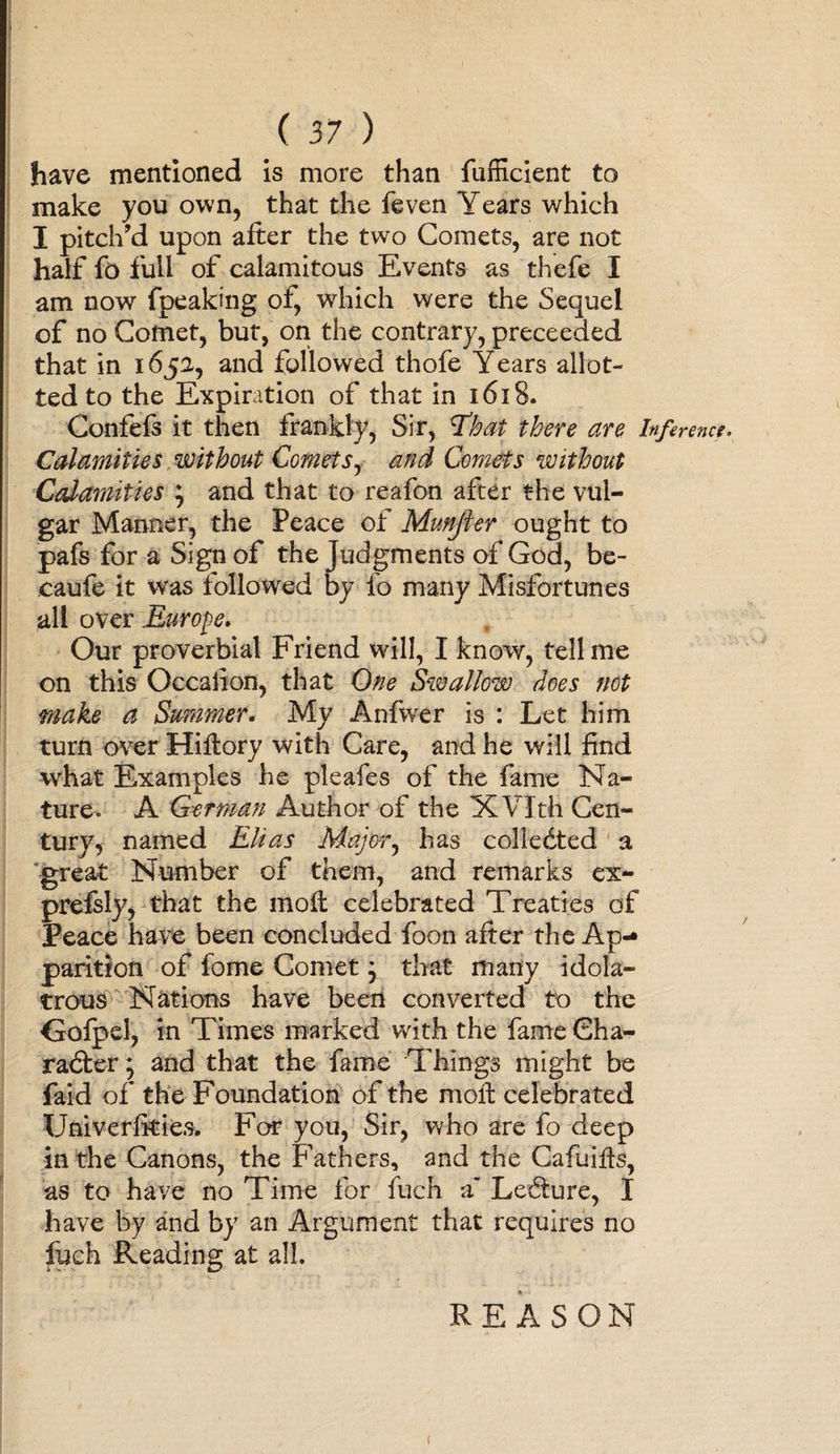 have mentioned is more than fufficient to make you own, that the feven Years which I pitch’d upon after the two Comets, are not half fo full of calamitous Events as thefe I am now fpeaking of, which were the Sequel of no Comet, but, on the contrary, preceeded that in 165a, and followed thofe Years allot¬ ted to the Expiration of that in 1618. Confefs it then frankly, Sir, tfhat there are Inference* Calamities without Comets, and Comets without Calamities } and that to reafon after the vul¬ gar Manner, the Peace of Munjler ought to pafs for a Sign of the judgments of God, be- eaufe it was followed by id many Misfortunes all over .Europe. Our proverbial Friend will, I know, tell me on this Occaiion, that One Swallow does not make a Summer. My Anfwer is : Let him turn over Hiftory with Care, and he will find what Examples he pleafes of the fame Na¬ ture. A German Author of the XVlth Cen¬ tury, named Elias Major, has collected a great Number of them, and remarks ex- preisly, that the moil celebrated Treaties of Peace have been concluded foon after the Ap¬ parition of fome Comet j that many idola¬ trous Nations have been converted to the Goipel, in Times marked with the fame Cha¬ racter ; and that the fame Things might be faid of the Foundation of the molt celebrated Univerfities. For you, Sir, who are fo deep in the Canons, the Fathers, and the Cafuifis, as to have no Time for fuch a Lecture, I have by and by an Argument that requires no fuch Reading at all. REASON !