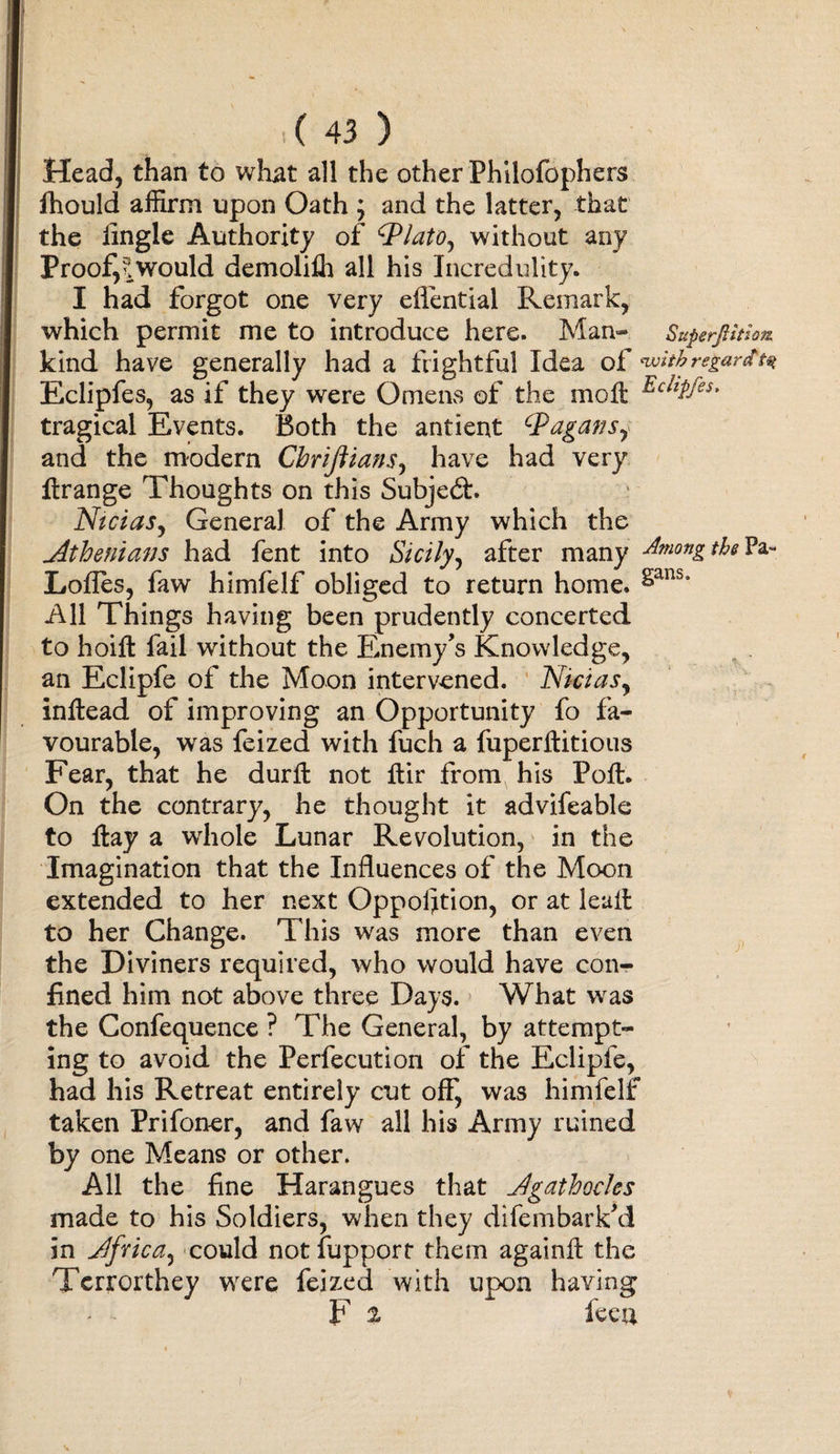 i ( 4 3 ) Head, than to what all the other Philofophers fhould affirm upon Oath ; and the latter, that the Angle Authority of 'Plato, without any Proof,|would demolilh all his Incredulity. I had forgot one very eflential Remark, which permit me to introduce here. Man- Superjlitiom kind have generally had a frightful Idea o{ with regardt* Eclipfes, as if they were Omeivs of the molt Ecfyfes’ tragical Events. Both the antient cPagavsy and the modern Cbriftians, have had very ftrange Thoughts on this Subjed. Nicias, General of the Army which the ^Athenians had fent into Sicily, after many -Among the Pa- Lofles, faw himfelf obliged to return home. §ans‘ All Things having been prudently concerted to hoift fail without the Enemy’s Knowledge, an Eclipfe of the Moon intervened. Nicias, inftead of improving an Opportunity fo fa¬ vourable, was feized with fuch a fuperftitious Fear, that he durll: not ftir from his Poft. On the contrary, he thought it advifeable to ftay a whole Lunar Revolution, in the Imagination that the Influences of the Moon extended to her next Oppofltion, or at leal! to her Change. This was more than even the Diviners required, who would have con¬ fined him not above three Days. What wras the Confequence ? The General, by attempt¬ ing to avoid the Perfecution of the Eclipfe, had his Retreat entirely cut off, was himfelf taken Prifoner, and faw all his Army ruined by one Means or other. All the fine Harangues that Jgatboclcs made to his Soldiers, when they difembark’d in dfrica, could notfupport them again!! the Tcrrorthey were feized with upon having F % leeu