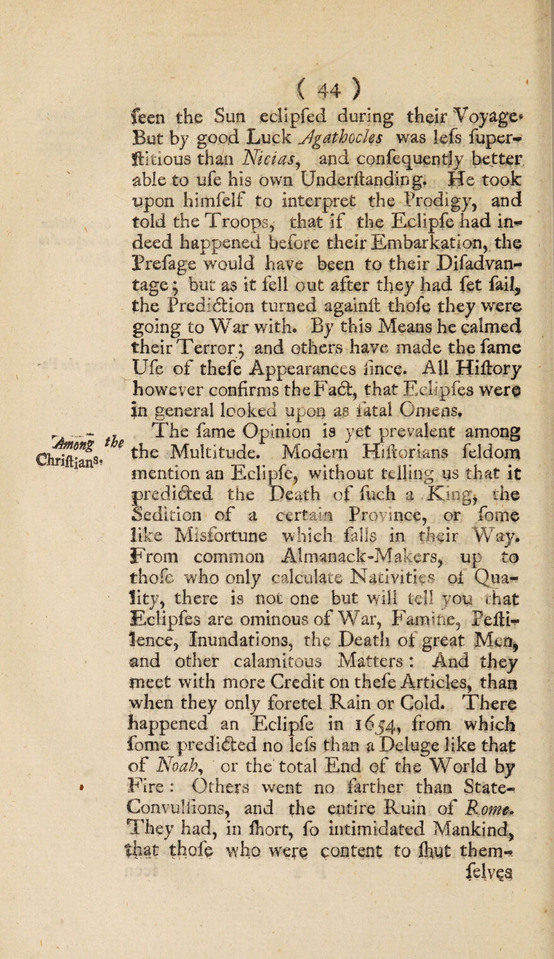 feen the Sun eclipfed during their Voyage* But by good Luck Jgathochs was lefs fuper- flitious than Nicias, and confecjuently better able to ufe his own Underftanding. He took upon himfelf to interpret the Prodigy, and told the Troops, that if the Eclipfe had in- deed happened before their Embarkation, the Prefage would have been to their Difadvan- tage; but as it fell out after they had fet fail, the Predlhtion turned againlt thofe they were going to War with. By this Means he calmed their Terror; and others have made the fame Ufe of thefe Appearances iince. All Hiflory however confirms the Fact, that Eelipfes were in general looked upon as fatal Omens. r ~ , The fame Opinion is yet prevalent among Chriftian3* * Multitude. Modern Hiftorians feldom mention an Eclipfe, without telling us that it predicted the Death of fuch a King, die Sedition of a certain Province, or fome like Misfortune which falls in their Way. From common Almanack-Makers, up to thofe who only calculate Nativities ol Qua¬ lity, there is not one but will tell you that Eelipfes are ominous of War, Famine, Pefll— lence, Inundations, the Death of great Men, and other calamitous Matters: And they meet with more Credit on thefe Articles, than when they only fore tel Rain or Cold. There happened an Eclipfe in 1654, from which fome predicted no lefs than a Deluge like that of Noah, or the total End of the World by • Fire : Others went no farther than State- Convu-liians, and the entire Ruin of Rome* They had, in fhort, fo intimidated Mankind, that thofe who were content to fhut them- felvea