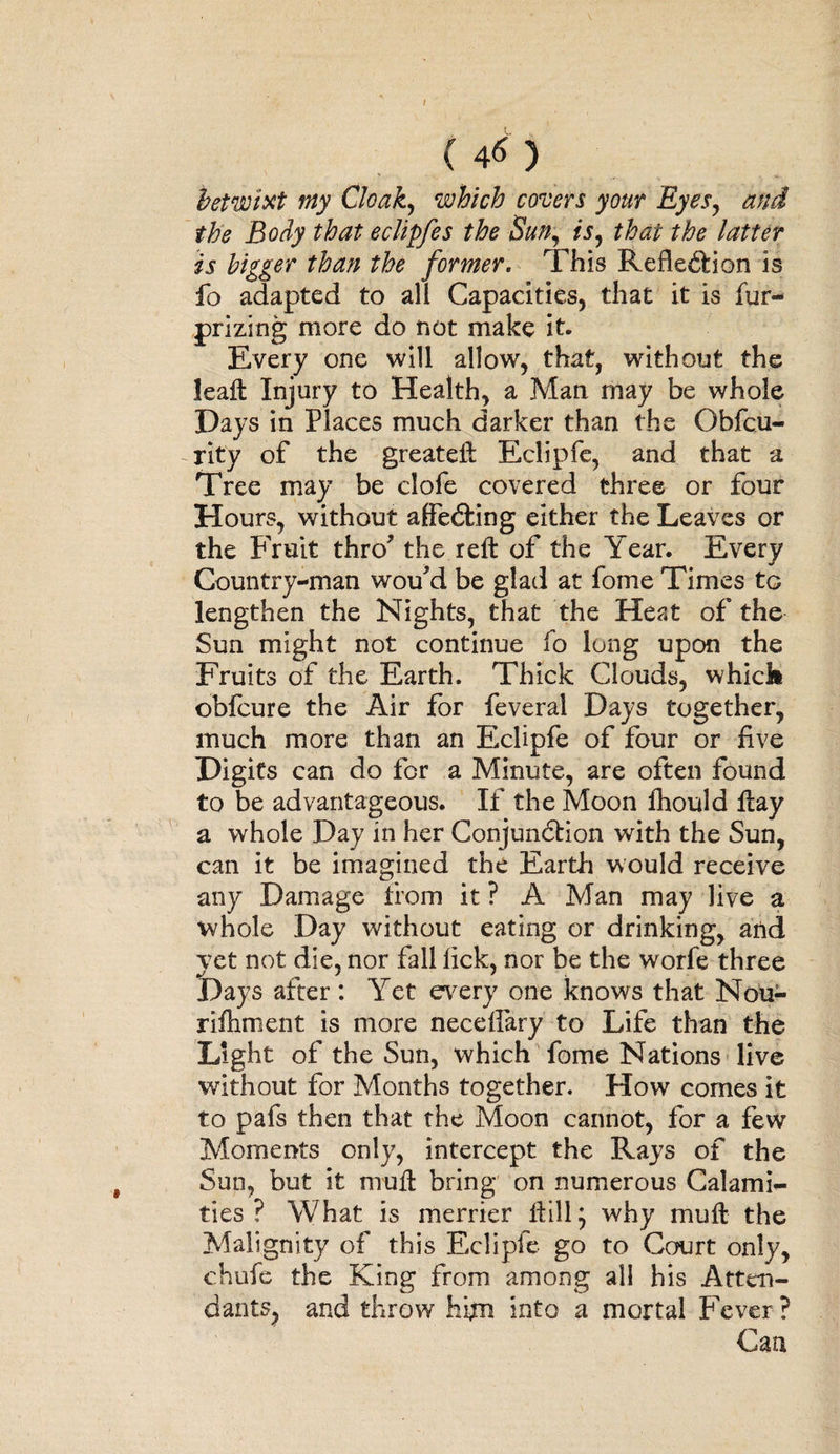 / ( 4-6 ) betwixt my Cloak, which covers your Eyes, and the Body that eclipfes the Sun, ft, tefr? bigger than the former. This Reflection is fo adapted to all Capacities, that it is fur- prizing more do not make it. Every one will allow, that, without the leaft Injury to Health, a Man may be whole Days in Places much darker than the Obfcu- rity of the greateft Eclipfe, and that a Tree may be clofe covered three or four Hours, without affeCting either the Leaves or the Fruit thro? the reft: of the Year. Every Country-man wou'd be glad at fome Times to lengthen the Nights, that the Heat of the Sun might not continue fo lung upon the Fruits of the Earth. Thick Clouds, whick obfcure the Air for feveral Days together, much more than an Eclipfe of four or five Digits can do for a Minute, are often found to be advantageous. If the Moon fhould flay a whole Day in her Conjunction with the Sun, can it be imagined the Earth would receive any Damage from it ? A Man may live a whole Day without eating or drinking, and yet not die, nor fall lick, nor be the worfe three Days after : Yet every one knows that Nou- rifhment is more neceffary to Life than the Light of the Sun, which fome Nations live without for Months together. How comes it to pafs then that the Moon cannot, for a few Moments only, intercept the Rays of the Sun, but it muft bring on numerous Calami¬ ties ? What is merrier Hill, why muft the Malignity of this Eclipie go to Court only, chufe the King from among all his Atten¬ dants, and throw hfin into a mortal Fever? Can