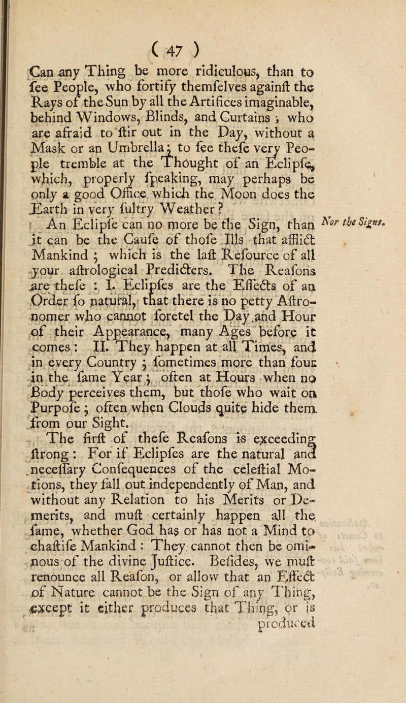 Can any Thing be more ridiculous, than to fee People, who fortify themfelves againft the Rays of the Sun by all the Artifices imaginable, behind Windows, Blinds, and Curtains i who are afraid to ftir out in the Day, without a Mask or an Umbrella; to fee thefe very Peo¬ ple tremble at the Thought of an Eclipfe, which, properly fpeaking, may perhaps be only a good Office which the Moon does the .Earth in very fujtry Weather? ' An Eclipfe can no more be the Sign, than the Signs. it can be the Caufe of thofe Ills that affiidt Mankind ; which is the laft Refource of all your aftrological Predi&amp;ers. The Reafons are thefe : I. Eclipfes are the Efte&amp;s of an Order fo natural, that there is no petty Aftro- nomer who cannot foretel the Day .and Hour of their Appearance, many Ages before it comes : II. They happen at all Times, and in every Country \ fometimes more than four in the fame Year ; often at Hours when no Body perceives them, but thofe who wait on Purpofe ; often when Clouds quite hide them. from our Sight. The firft of thefe Reafons is exceeding ftrong : For if Eclipfes are the natural and .neceffary Confequences of the celeftial Mo¬ tions, they fall out independently of Man, and without any Relation to his Merits or De¬ merits, and muft certainly happen all the. fame, whether God has or has not a Mind to ehaftife Mankind : They, cannot then be omi¬ nous of the divine Juftice. Befides, we muft renounce all Reafon, or allow that an Efleet of Nature cannot be the Sign of any Thing, ££cept it either produces that Thing, or is ' . • produced