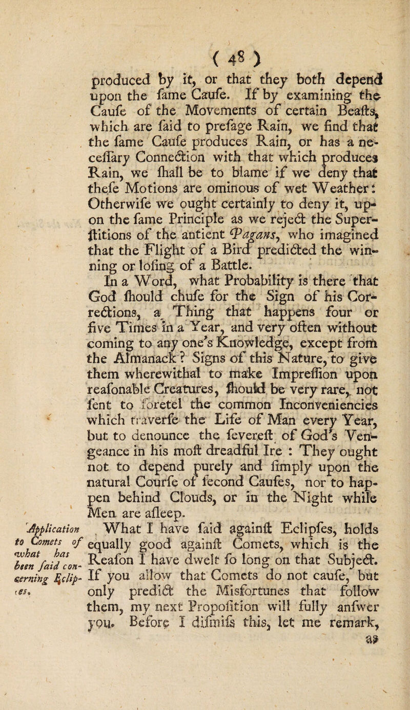 ( 4? ) produced by it, or that they both depend upon the fame Caufe. If by examining the Caufe of the Movements of certain Beafts, which are faid to prefage Rain, we find that the fame Caufe produces Rain, or has a ne- ceffary Connexion with that which produce* Rain, we fhall be to blame if we deny that thefe Motions are ominous of wet Weather t Otherwife we ought certainly to deny it, up¬ on the fame Principle as we rejed the Super¬ stitions of the antient (Pagansy who imagined that the Flight of a Bird predided the win¬ ning or lofing of a Battle. In a Word, what Probability is there that God Should chufe for the Sign of his Cor- redions, a Thing that happens four or five Times in a Year, and very often without coming to any one's Knowledge, except from the Almanack ? Signs of this Nature, to give them wherewithal to make Impreffion upon reafonable Creatures, fhould be very rare, not fent to foretei the common Inconveniencies which traverfe the Life of Man every Year, but to denounce the fevereft of God's Ven¬ geance in his moffc dreadful Ire : They ought not to depend purely and limply upon the natural Courfe of iecond Caufes, nor to hap* pen behind Clouds, or in the Night while Men are afleep. 'Application t What I have faid againft Eclipfes, holds to Comets of equally good againll Comets, which is the Ibten faid con- &amp;eaf°n I have dwelt fo long on that Subjed. serning fylip- If you allow that Comets do not caufe, but res, only predid the Misfortunes that follow them, my next Propolition will fully anfwer jqUp Before I difmife this, let me remark,