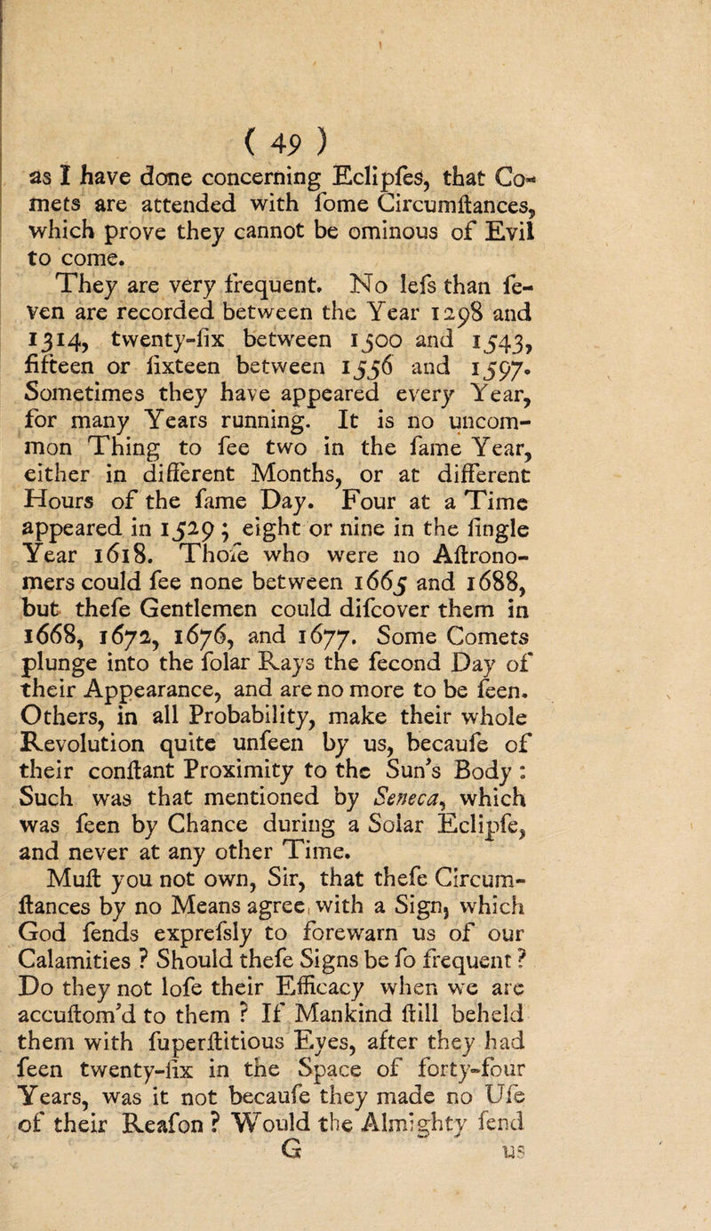 as I have done concerning Eclipfes, that Co¬ rnets are attended with fome Circumftances, which prove they cannot be ominous of Evil to come. They are very frequent. No lefs than fe- ven are recorded between the Year 1298 and 1314, twenty-fix between 1300 and 1543, fifteen or fixteen between 1556 and 1597* Sometimes they have appeared every Year, for many Years running. It is no uncom¬ mon Thing to fee two in the fame Year, either in different Months, or at different Hours of the fame Day. Four at a Time appeared in 1529 ; eight or nine in the fingle Year 1618. Thofe who were no Aflrono- mers could fee none between 1665 and 1688, but thefe Gentlemen could difcover them in 1668, 1672, 1676, and 1677. Some Comets plunge into the folar Rays the fecond Day of their Appearance, and are no more to be feen. Others, in all Probability, make their whole Revolution quite unfeen by us, becaufe of their conftant Proximity to the SuYs Body : Such was that mentioned by Seneca, which was feen by Chance during a Solar Eclipfe, and never at any other Time. Mull you not own, Sir, that thefe Circum- fiances by no Means agree, with a Sign3 which God fends exprefsly to forewarn us of our Calamities ? Should thefe Signs be fo frequent ? Do they not lofe their Efficacy when we arc accuflonfd to them ? If Mankind Hill beheld them with fuperflttious Eyes, after they had feen twenty-fix in the Space of forty-four Years, was it not becaufe they made no Ufe of their Reafon ? Would the Almighty fend G us
