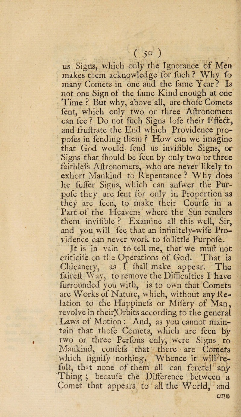 us Sigits, which only the Ignorance of Men makes them acknowledge for fuch ? Why fo many Comets in one and the fame Year? Is not one Sign of the fame Kind enough at one Time ? But why, above all, are thofe Comets fent, which only two or three Aftronomers can fee ? Do not fuch Signs lofe their Effect, and fruftrate the End which Providence pro- pofes in fending them ? How can we imagine that God would fend us invifihle Signs, or Signs that fhould be feen by only two or three faithlefs Aitronomers, who are never likely to exhort Mankind to Repentance ? Why does he fuffer Signs, which can anfwer the Fur- pofe they are fent for only in Proportion as they are feen, to make their Courfe in a Part of the Heavens where the Sun renders them invilible ? Examine all this well, Sir, and you will fee that an infinitely-wife Pro¬ vidence can never work to fo little Purpofe. It is in vain to tell me, that we muft not criticife on the Operations of God. That is Chicanery, as I fhall make appear. The fairelt Wav, to remove the Difficulties I have furrounded you with, is to own that Comets are Works of Nature, which, without any Re¬ lation to the Happinefs or Mifery of Man, revolve in their'Orbits according to the general Laws of Motion : And, as you cannot main¬ tain that thofe Comets, which are feen by two or three Perfons only, were Signs to Mankind, confefs that there are Corrjets which iignify nothing. Whence it wiiFre- fult, that none of them all can foretel any Thing '7 becaufe the Difference between a Comet that appears to all the World, and one