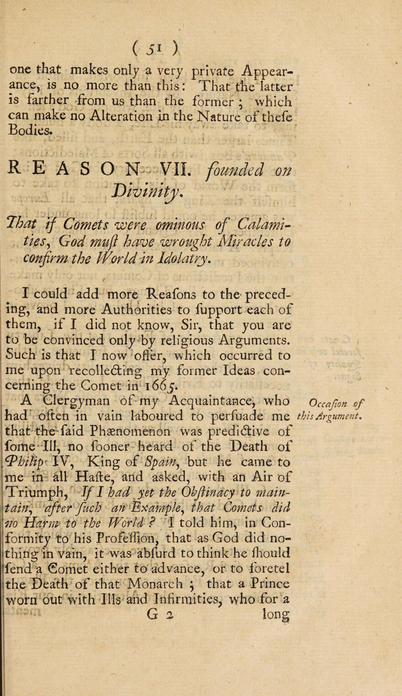 one that makes only a very private Appear¬ ance, is no more than this: That thelatter is farther from us than the former ; which can make no Alteration in the Nature of thefe Bodies. REASO N .. VIL founded on * That if Comets were ominous of Calami¬ ties, God mufl have wrought Miracles to confirm the World in Idolatry. I could add more Reafons to the1 preced¬ ing, and more Authorities to fupport each of them, if I did not know, Sir, that you are to be convinced only by religious Arguments. Such is that I now offer, which occurred to me upon recollecting my former Ideas con¬ cerning the Comet in 1605. A Clergyman of my Acquaintance, who Occafon of had often in vain laboured to perfuade me this Argument. that theTaid Phenomenon was predictive of fortie Ill, no fooner heard of the Death of Philip IV, King of Spain, but he came to me in all Hafte, and asked, with an Air of Triumph, If I had yet the Qbftinacy to main¬ tain, after fuch an Example, that Comets did Aio Harm to the World ? I told him, in Con¬ formity to his Profeffion, that as God did no¬ thing in vain, it was abfurd to think he fhould -fend a Comet either to advance, or to foretel sthe Death of that Monarch } that a Prince worn out with Ills and Infirmities, who for a G 2 long