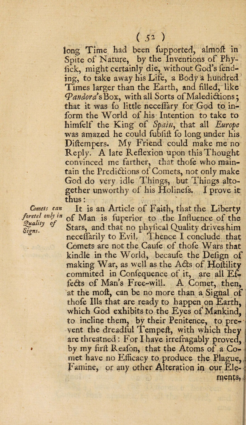 long Time had been fupported, almofl in Spite of Nature, by the Inventions of Phy- fick, might certainly die, without God’s fend¬ ing, to take away his Life, a Body a hundred Times larger than the Earth, and filled, like ^PandorasBox, withali Sorts of Maledictions; that it was fo little necefiary for God to in¬ form the World of his Intention to take to himfelf the King of Spain, that all Europe was amazed he could fubfifl fo long under his Diftempers. My Friend could make me no Reply. A late Reflexion upon this Thought convinced me farther, that thofe who main¬ tain the Predictions of Comets, not only make God do very idle Things, but Things alto¬ gether unworthy of his Hoi in els. I prove It thus: Comets can It is an Article of Faith, that the Liberty Jhretel only in Q£ ]y[an fUperior t0 the Influence of the Stars, and that no phyfical Quality drives him oeceffarily to Evil. T. hence I conclude that Comets are not the Caufe of thofe Wars that kindle in the World, becaufe the Defign of making War, as well as the Acts of Holtility commited in Confequence of it, are all Efe fects of Man’s Free-will. A Comet, then, at the moft, can be no more than a Signal of thofe Ills that are ready to happen on Earth, which God exhibits to the Eyes of Mankind, to incline them, by their Penitence, to pre¬ vent the dreadful Tern pell, with which they are threatned : For I have irrefragably proved, • by my firlt Reafon, that the Atoms of a Co¬ met have no Efficacy to produce the Plague, Famine, or any other Alteration in our Ele¬ ments*