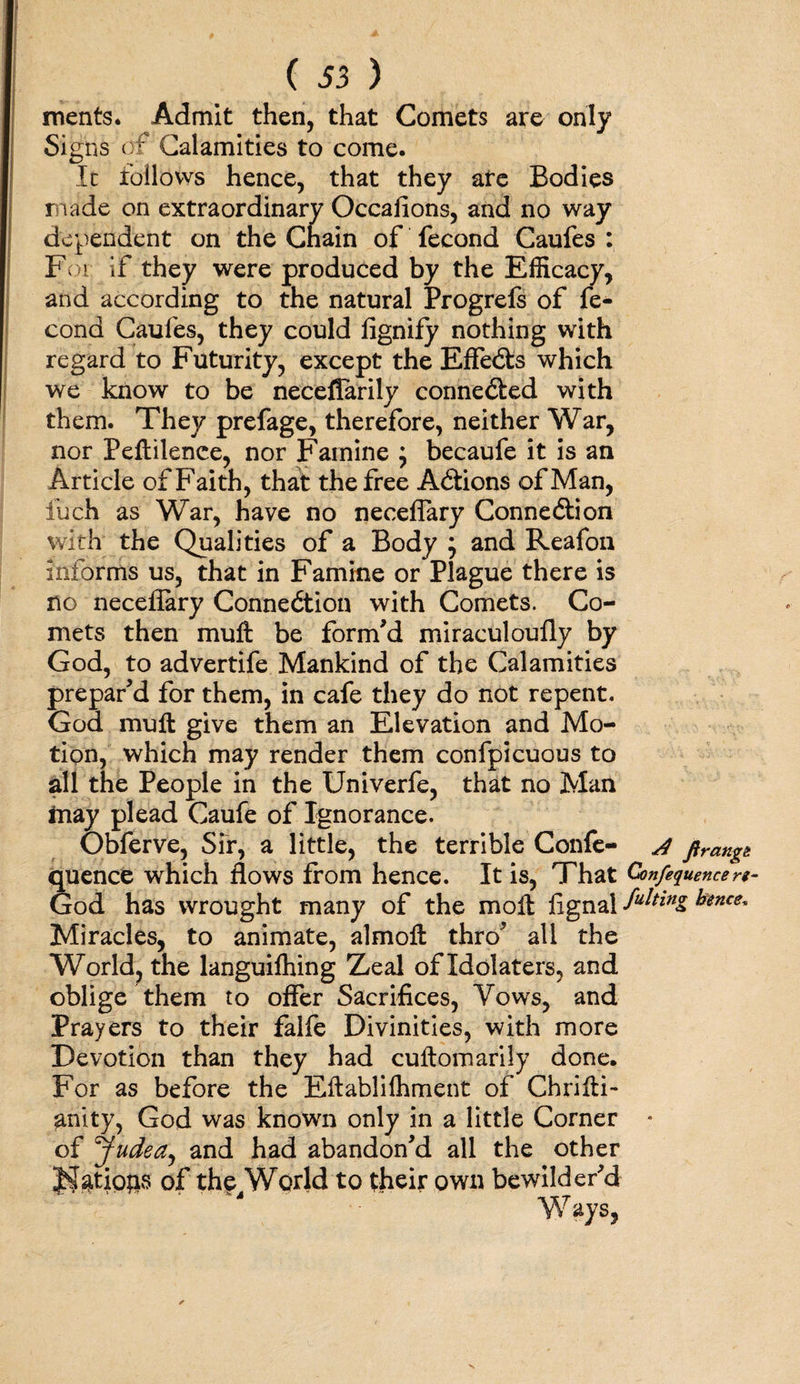 ments. Admit then, that Comets are only Signs of Calamities to come. It follows hence, that they ate Bodies made on extraordinary Occafions, and no way dependent on the Chain of fecond Caufes : For if they were produced by the Efficacy, and according to the natural Progrefs of fe¬ cond Caufes, they could fignify nothing with regard to Futurity, except the EfFedts which we know to be necefiarily connected with them. They prefage, therefore, neither War, nor Peftilence, nor Famine ; becaufe it is an Article of Faith, that the free Adtions of Man, fuch as War, have no neceflary Connedtion with the Qualities of a Body ; and Reafon informs us, that in Famine or Plague there is no neceflary Connedtion with Comets. Co¬ mets then muft be form'd miraculoully by God, to advertife Mankind of the Calamities prepar'd for them, in cafe they do not repent. God muft give them an Elevation and Mo¬ tion, which may render them confpicuous to all the People in the Univerfe, that no Man tnay plead Caufe of Ignorance. Obferve, Sir, a little, the terrible Confe- j ftrangt quence which flows from hence. It is, That Confluence re- God has wrought many of the moft fignal futtinz tenet. Miracles, to animate, almoft thro' all the World, the languifhing Zeal of Idolaters, and oblige them to offer Sacrifices, Vows, and Prayers to their falfe Divinities, with more Devotion than they had cuftomarily done. For as before the Eftablilhment of Chrifti- anity, God was known only in a little Corner • of *fudea, and had abandon'd all the other JffiatioftS of thp4World to their own bewilder'd