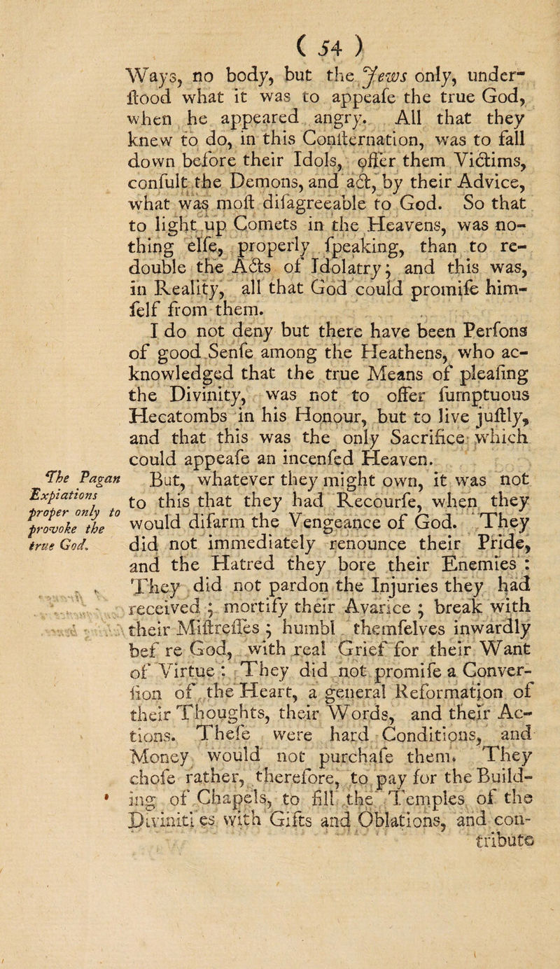 Ways, no body, but the Jews only, under- Hood what it was to appeafe the true God, when he appeared angry. All that they knew to do, in this Conifernation, was to fall down before their Idols, offer them Victims, confuit the Demons, and a6t, by their Advice, what was moft difagreeable to God. So that to light up Comets in the Heavens, was no¬ thing elfe, properly fpeaking, than to re¬ double the A6ts of Idolatry; and this was, in Reality, all that God could promife him- felf Horn them. I do not deny but there have been Perfons of good Senfe among the Heathens, who ac¬ knowledged that the true Means of pleafing the Divinity, was not to offer furnptuous Hecatombs in his Honour, but to live juftly* and that this was the only Sacrifice which could appeafe an incenfed Heaven. ‘The Pagan But, whatever they might own, it was not Expiations t]-ps they had Recourfe, when they ^proZkTthet0 would difarm the Vengeance of God. They true God1 did not immediately renounce their Pride, and the Hatred they bore their Enemies : * They did not pardon the Injuries they had received ; mortify their Avarice ; break with their Miftreiies ; humbl themfelves inwardly bef re God, with real Grief for their Want of Virtue : They did not promife a Conver- lion of the Heart, a general Reformation of their Thoughts, their Words, and their Ac¬ tions. Thefe were hard Conditions, and Money would not pur chafe them. They chofe rather, therefore, to pay for the Build- * ing of Chapels, to fill the Temples of the Diviniti es with Gifts and Oblations, and con¬