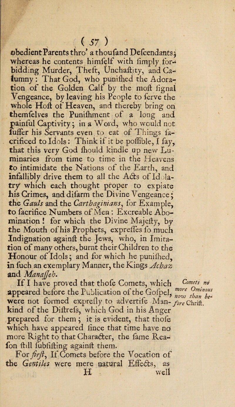 obedient Parents thro’ a thoufand Defendants 5 whereas he contents himfelf with limply for¬ bidding Murder, Theft, Unchaftity, and Ca¬ lumny : That God, who punifhed the Adora¬ tion of the Golden Calf by the moft iignal Vengeance, by leaving his People to ferve the whole Holt of Heaven, and thereby bring on themfelves the Punifhment of a long and painful Captivity; in a Word, who would not fuffer his Servants even to eat of Things fa- crificed to Idols: Think if it be poffible, I fay, that this very God fhould kindle up new Lu¬ minaries from time to time in the Heavens to intimidate the Nations of the Earth, and infallibly drive them to all the Ad:s of Idola¬ try which each thought proper to expiate his Crimes, and difarm the Divine Vengeance; the Gauls and the Carthaginians, for Example, to facrifice Numbers of Men : Excreable Abo¬ mination ! for which the Divine Majefly, by the Mouth of his Prophets, expreiles fo much Indignation againft the Jews, who, in Imita¬ tion of many others, burnt their Children to the Honour of Idols; and for which he punifhed, in fuch an exemplary Manner, the Kings Achaz and Manajjeh. If I have proved that thofe Comets, which Comets m appeared before the Publication of the Gofpel, more ®min™s were not formed exprelly to advertiie Man- fore chrifL kind of the Diflrefs, which God in his Anger prepared for them; it is evident, that thofe which have appeared lince that time have no more Right to that Character, the fame Rea- fon ftill fublifting again# them. For firjt,, If Comets before the Vocation of the Gentiks were mere natural Effects, as H well