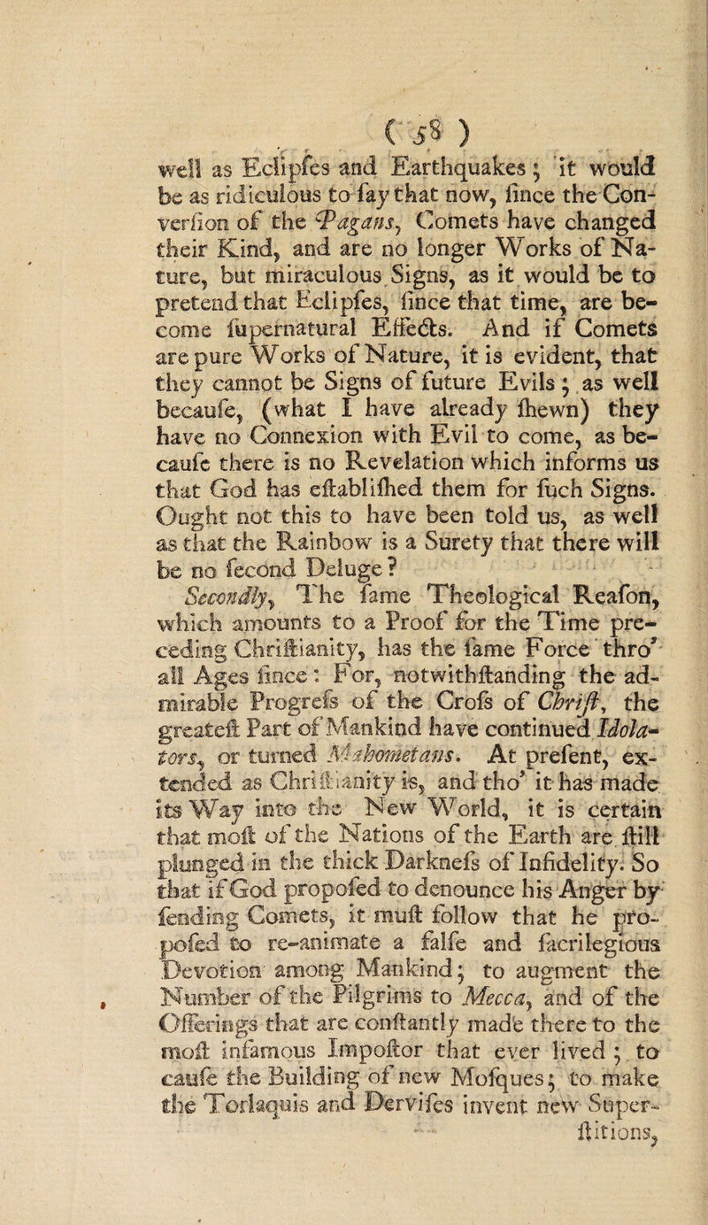 ( 5« ) 'f' * t  well as Eclipfes and Earthquakes; 'it would be as ridiculous to fay that now, iince the Con- veriion of the ‘Pagans, Comets have changed their Kind, and are no longer Works of Na¬ ture, bat miraculous Signs, as it would be to pretend that Eclipfes, Iince that time, are be¬ come fupernaturai Effects. And if Comets are pure Works of Nature, it is evident, that they cannot be Signs of future Evils 5 as well becaufe, (what I have already fiiewn) they have no Connexion with Evil to come, as be- caufe there is no Revelation which informs us that God has effablifhed them for fuch Signs. Ought not this to have been told us, as well as that the Rainbow is a Surety that there will be no fecond Deluge? Secondly, The fame Theological Reafon, which amounts to a Proof for the Time pre¬ ceding Chriftianity, has the fame Force thro* all Ages fince : For, notwithstanding the ad¬ mirable Prog-refs of the Crofs of Chrifi, the greateft Part of Mankind have continued Idola¬ ters, or turned Mahometans. At prefent, ex¬ tended as Chridianity is, and tho* it has made its Way into the New World, it is certain that moil of the Nations of the Earth are ftill plunged in the thick Darknefs of Infidelity. So that if God propoied to denounce his Anger by; feeding Comets, it mull follow that he pro- pofed to re-animate a falfe and facrilegions Devotion' among Mankind 5 to augment the Number of the Pilgrims to Mecfra, and of the Offerings that are confiantly made there to the moil infamous Impoftor that ever lived 5 to caefe the Building of new Mofques; to make die Toriaquis and Dervifes invent new Super- ftitiopSj