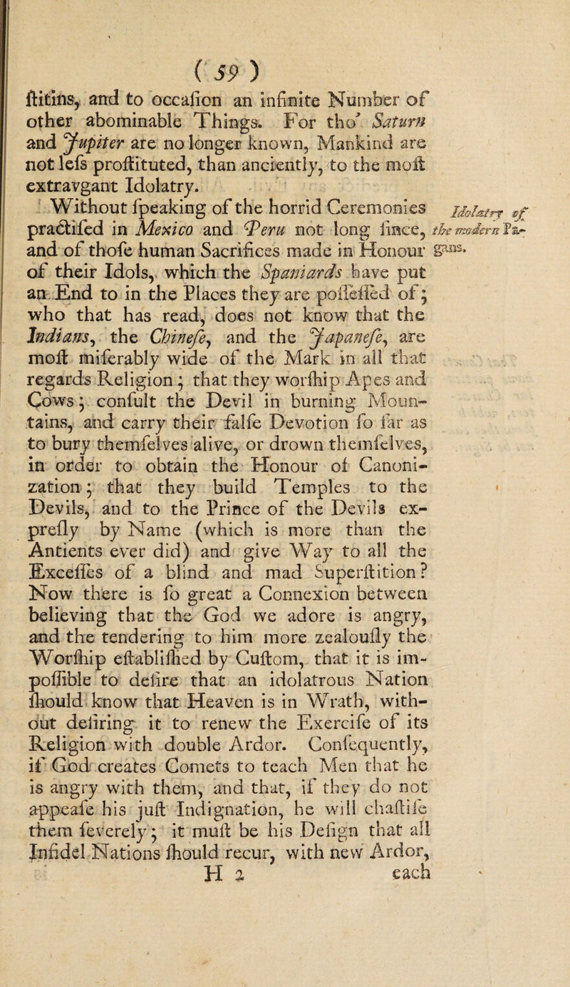 ( 39 ) ftitins, and to occafion an Infinite Nurrchtr of other abominable Things. For tho Saturn and Jupiter are no longer known. Mankind are not lefs protfituted, than anciently, to the molt extravgant Idolatry. Without fpeaking of the horrid Ceremonies ihlm’rf practifed in Mexico and Peru not long iince, the modem tir and of thofe human Sacrifices made in Honour of their Idols, which the Spaniards have put an End to in the Places they are pofiefled of ; who that has read, does not know that the Indians, the Chinefe, and the Japanefe, are molt miferably wide of the Mark in all that regards Religion ; that they worfhip Apes and Cows y confult the Devil in burning Moun¬ tains, and carry their falfe Devotion fo far as to bury themfelves alive, or drown themfelves, in order to obtain the Honour of Canoni¬ zation * that they build Temples to the Devils, and to the Prince of the Devils ex¬ prefly by Name (which is more than the Antients ever did) and give Way to all the Excefies of a blind and mad Superftition? Now there is fo great a Connexion between believing that the God we adore is angry, and the tendering to him more zealoufly the Worfhip eftablifhcd by Cuftom, that it is im~ poffible to delire that an idolatrous Nation fhould know that Heaven is in Wrath, with¬ out defiring it to renew the Exercife of its Religion with double Ardor. Confequently, if God creates Comets to teach Men that he is angry with them, and that, if they do not appeafe his juft Indignation, he will chaftile them feverelyg it muft be his Deiign that all Infidel Nations fhould recur, with new Ardor, FI % each