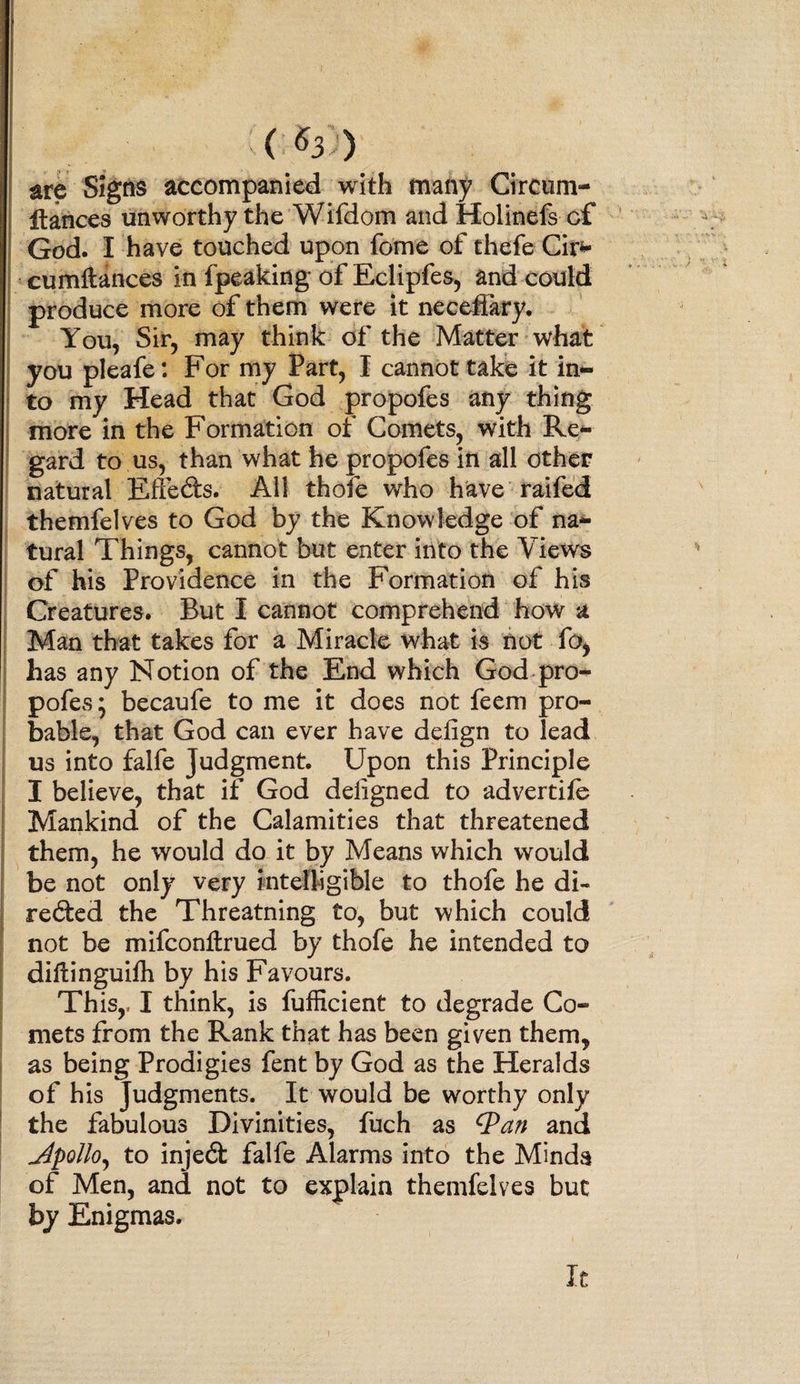 ( ^3 ) are Signs accompanied with many Circum- Itances unworthy the Wifdom and Holinefs cf God. I have touched upon fome of thefe Cir- cumftances in fpeaking of Eclipfes, and could produce more of them were it neceftary. You, Sir, may think of the Matter what you pleafe: For my Part, I cannot take it in¬ to my Head that God propofes any thing more in the Formation of Comets, with Re¬ gard to us, than what he propofes in all other natural Efle&amp;s. All thofe who have raifed themfelves to God by the Knowledge of na¬ tural Things, cannot but enter into the Views of his Providence in the Formation of his Creatures. But I cannot comprehend how a Man that takes for a Miracle what is not fo, has any Notion of the End which God pro¬ pofes; becaufe to me it does not feem pro¬ bable, that God can ever have delign to lead us into falfe Judgment. Upon this Principle I believe, that if God deligned to advertife Mankind of the Calamities that threatened them, he would do it by Means which would be not only very intelligible to thofe he di¬ rected the Threatning to, but which could not be mifcontrued by thofe he intended to diftinguilh by his Favours. Th is,, I think, is fufficient to degrade Co¬ mets from the Rank that has been given them, as being Prodigies fent by God as the Heralds of his Judgments. It would be worthy only the fabulous Divinities, fuch as Qan and Jpollo, to inject falfe Alarms into the Minda of Men, and not to explain themfelves but by Enigmas. It
