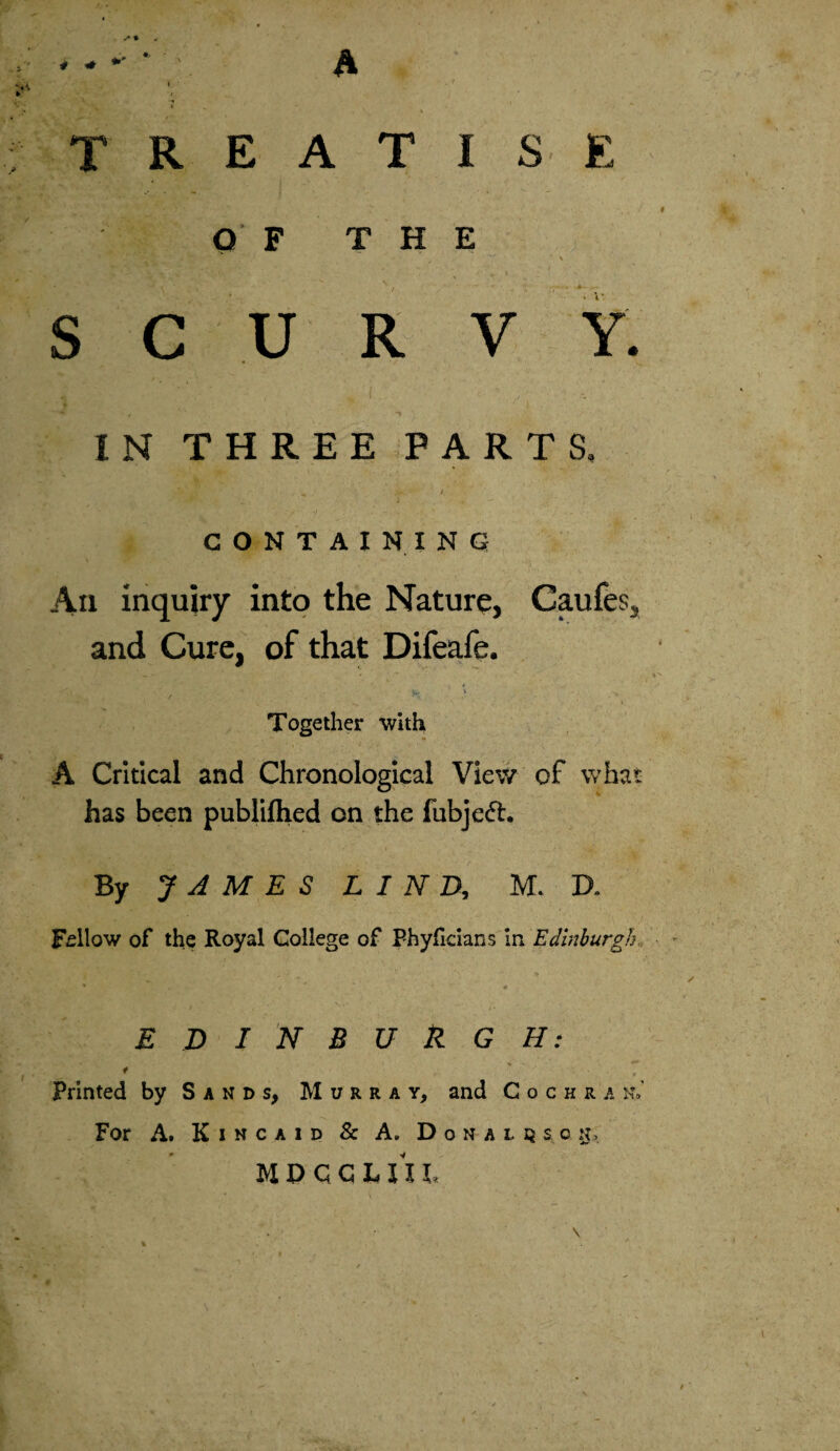 # + s % A TREATISE V„ / ♦ Q F THE • ‘ • > t • ,• ^ . •• • . .... M- , - SCURVY. IN THREE PARTS. ,V/\ ^ >• / CONTAINING An inquiry into the Nature, Caufes, and Cure, of that Difeafe. u- ' H Together with A Critical and Chronological View of what has been published on the fubjeft. By JAMES LIND, H. D. Fellow of the Royal College of Phyficians in Edinburgh * . / a> EDINBURGH: «s~\ j3fv V * - ■ * ' - ** f t Printed by Sands, Murray, and Cochra n,’ For A. Kincaid & A. Donaldson, MPGChUV ■ \ %